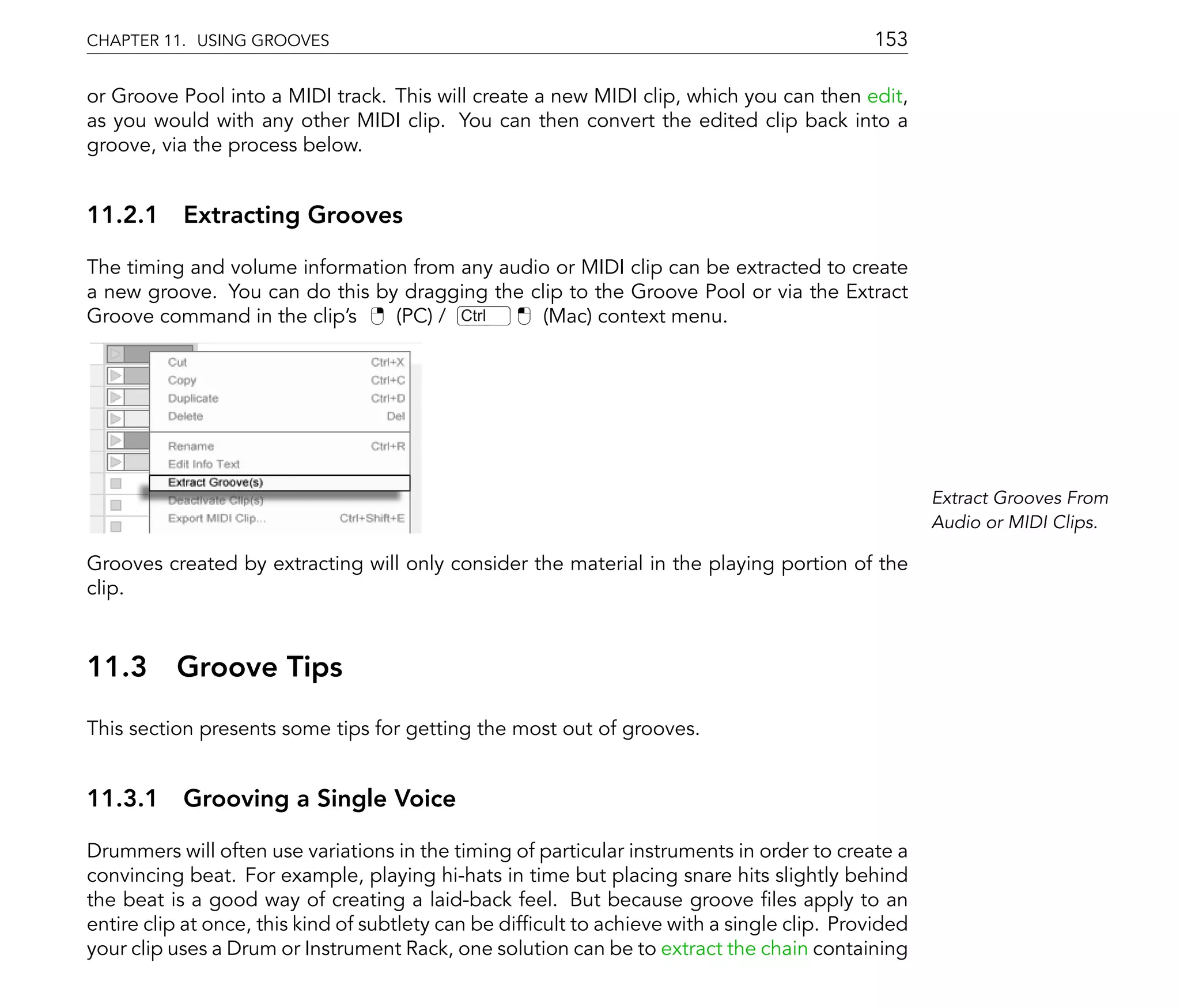 CHAPTER 11. USING GROOVES                                                                    153

or Groove Pool into a MIDI track. This will create a new MIDI clip, which you can then edit,
as you would with any other MIDI clip. You can then convert the edited clip back into a
groove, via the process below.


11.2.1 Extracting Grooves

The timing and volume information from any audio or MIDI clip can be extracted to create
a new groove. You can do this by dragging the clip to the Groove Pool or via the Extract
Groove command in the clip's    (PC) / Ctrl     (Mac) context menu.




                                                                                                     Extract Grooves From
                                                                                                     Audio or MIDI Clips.

Grooves created by extracting will only consider the material in the playing portion of the
clip.



11.3      Groove Tips
This section presents some tips for getting the most out of grooves.


11.3.1 Grooving a Single Voice

Drummers will often use variations in the timing of particular instruments in order to create a
convincing beat. For example, playing hi-hats in time but placing snare hits slightly behind
the beat is a good way of creating a laid-back feel. But because groove les apply to an
entire clip at once, this kind of subtlety can be dif cult to achieve with a single clip. Provided
your clip uses a Drum or Instrument Rack, one solution can be to extract the chain containing
 