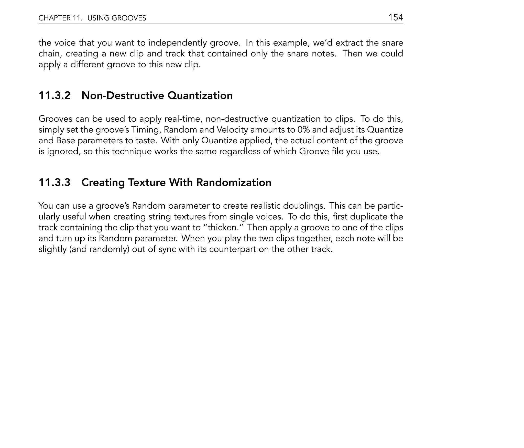 CHAPTER 11. USING GROOVES                                                                154

the voice that you want to independently groove. In this example, we'd extract the snare
chain, creating a new clip and track that contained only the snare notes. Then we could
apply a different groove to this new clip.


11.3.2 Non-Destructive Quantization

Grooves can be used to apply real-time, non-destructive quantization to clips. To do this,
simply set the groove's Timing, Random and Velocity amounts to 0% and adjust its Quantize
and Base parameters to taste. With only Quantize applied, the actual content of the groove
is ignored, so this technique works the same regardless of which Groove le you use.


11.3.3 Creating Texture With Randomization

You can use a groove's Random parameter to create realistic doublings. This can be partic-
ularly useful when creating string textures from single voices. To do this, rst duplicate the
track containing the clip that you want to thicken. Then apply a groove to one of the clips
and turn up its Random parameter. When you play the two clips together, each note will be
slightly (and randomly) out of sync with its counterpart on the other track.
 