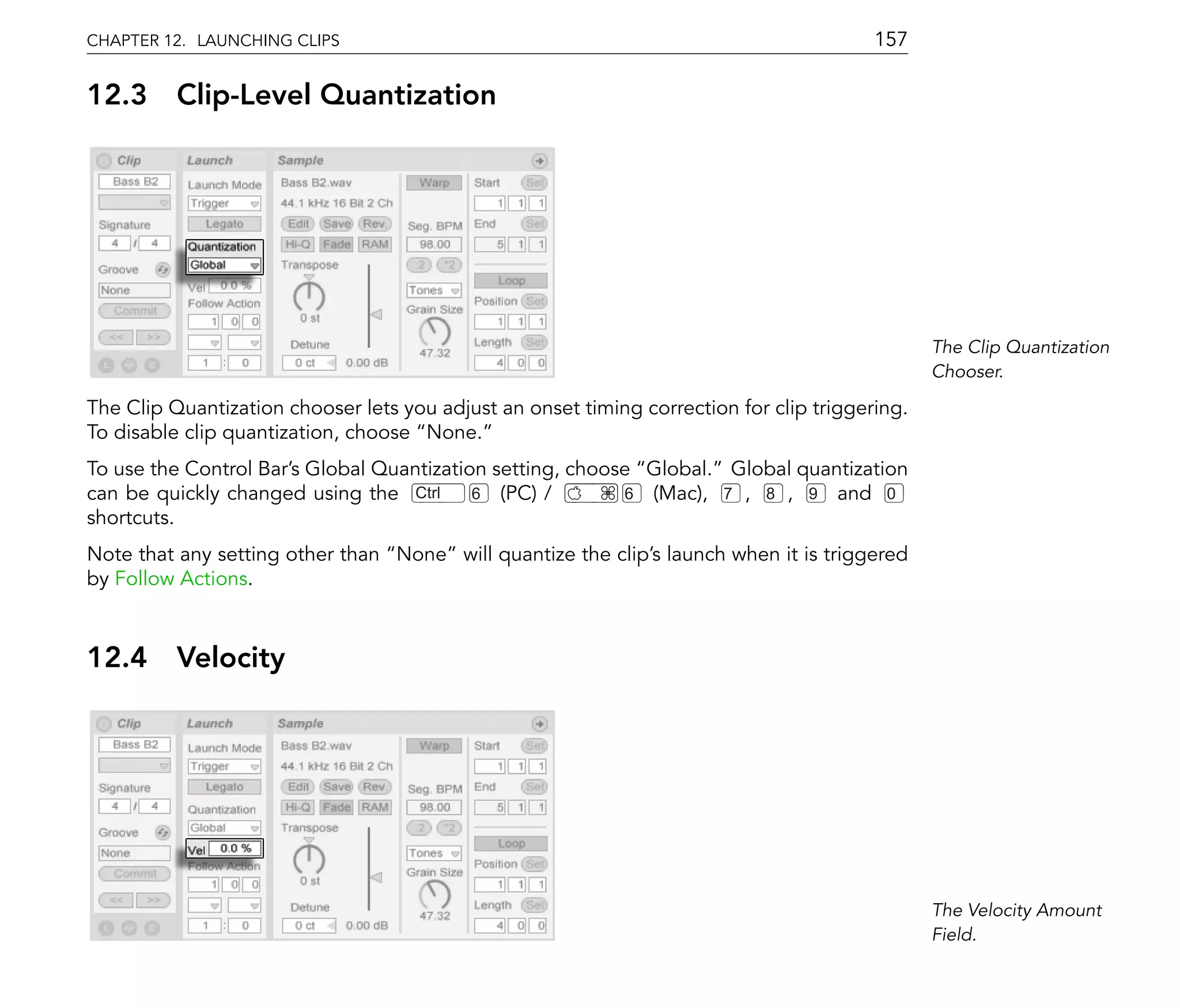 CHAPTER 12. LAUNCHING CLIPS                                                              157

12.3      Clip-Level Quantization




                                                                                                The Clip Quantization
                                                                                                Chooser.

The Clip Quantization chooser lets you adjust an onset timing correction for clip triggering.
To disable clip quantization, choose None.
To use the Control Bar's Global Quantization setting, choose Global. Global quantization
can be quickly changed using the Ctrl      6 (PC) /        6 (Mac), 7 , 8 , 9 and 0
shortcuts.
Note that any setting other than None will quantize the clip's launch when it is triggered
by Follow Actions.



12.4      Velocity




                                                                                                The Velocity Amount
                                                                                                Field.
 