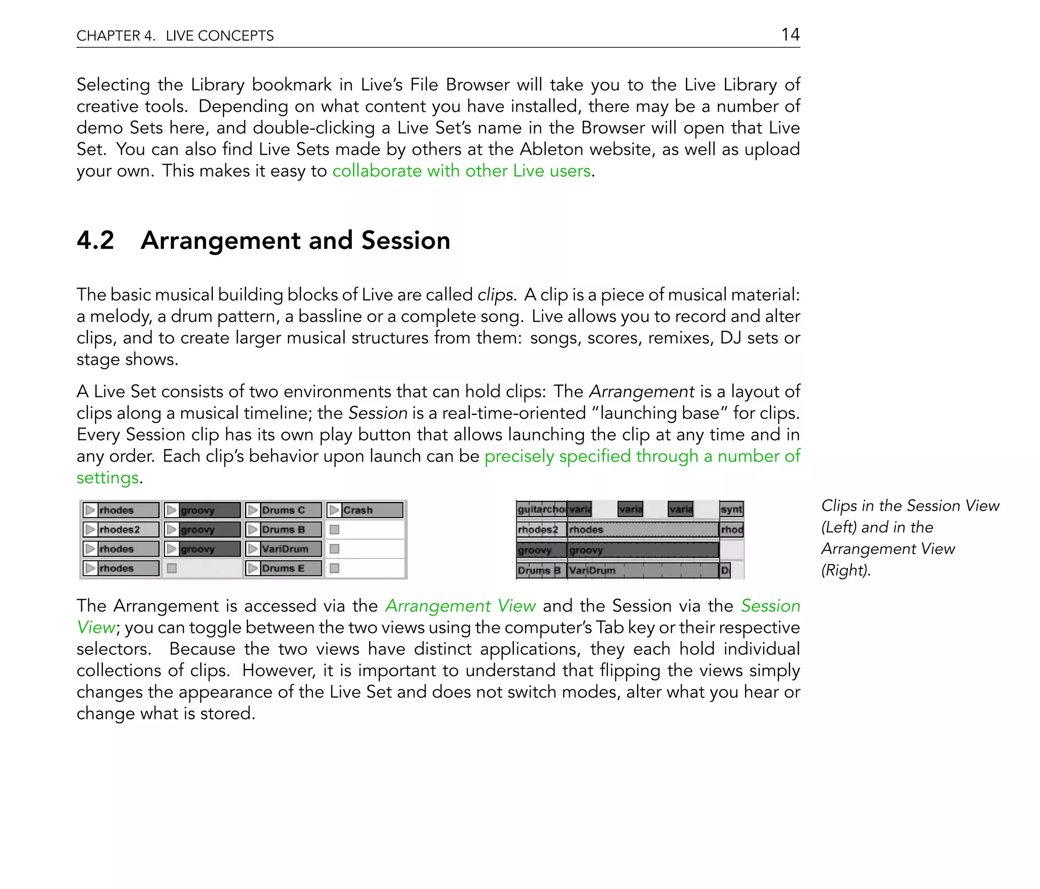 CHAPTER 4. LIVE CONCEPTS                                                                       14

Selecting the Library bookmark in Live's File Browser will take you to the Live Library of
creative tools. Depending on what content you have installed, there may be a number of
demo Sets here, and double-clicking a Live Set's name in the Browser will open that Live
Set. You can also nd Live Sets made by others at the Ableton website, as well as upload
your own. This makes it easy to collaborate with other Live users.



4.2 Arrangement and Session
The basic musical building blocks of Live are called clips. A clip is a piece of musical material:
a melody, a drum pattern, a bassline or a complete song. Live allows you to record and alter
clips, and to create larger musical structures from them: songs, scores, remixes, DJ sets or
stage shows.
A Live Set consists of two environments that can hold clips: The Arrangement is a layout of
clips along a musical timeline; the Session is a real-time-oriented launching base for clips.
Every Session clip has its own play button that allows launching the clip at any time and in
any order. Each clip's behavior upon launch can be precisely speci ed through a number of
settings.
                                                                                                     Clips in the Session View
                                                                                                     (Left) and in the
                                                                                                     Arrangement View
                                                                                                     (Right).

The Arrangement is accessed via the Arrangement View and the Session via the Session
View; you can toggle between the two views using the computer's Tab key or their respective
selectors. Because the two views have distinct applications, they each hold individual
collections of clips. However, it is important to understand that ipping the views simply
changes the appearance of the Live Set and does not switch modes, alter what you hear or
change what is stored.
 