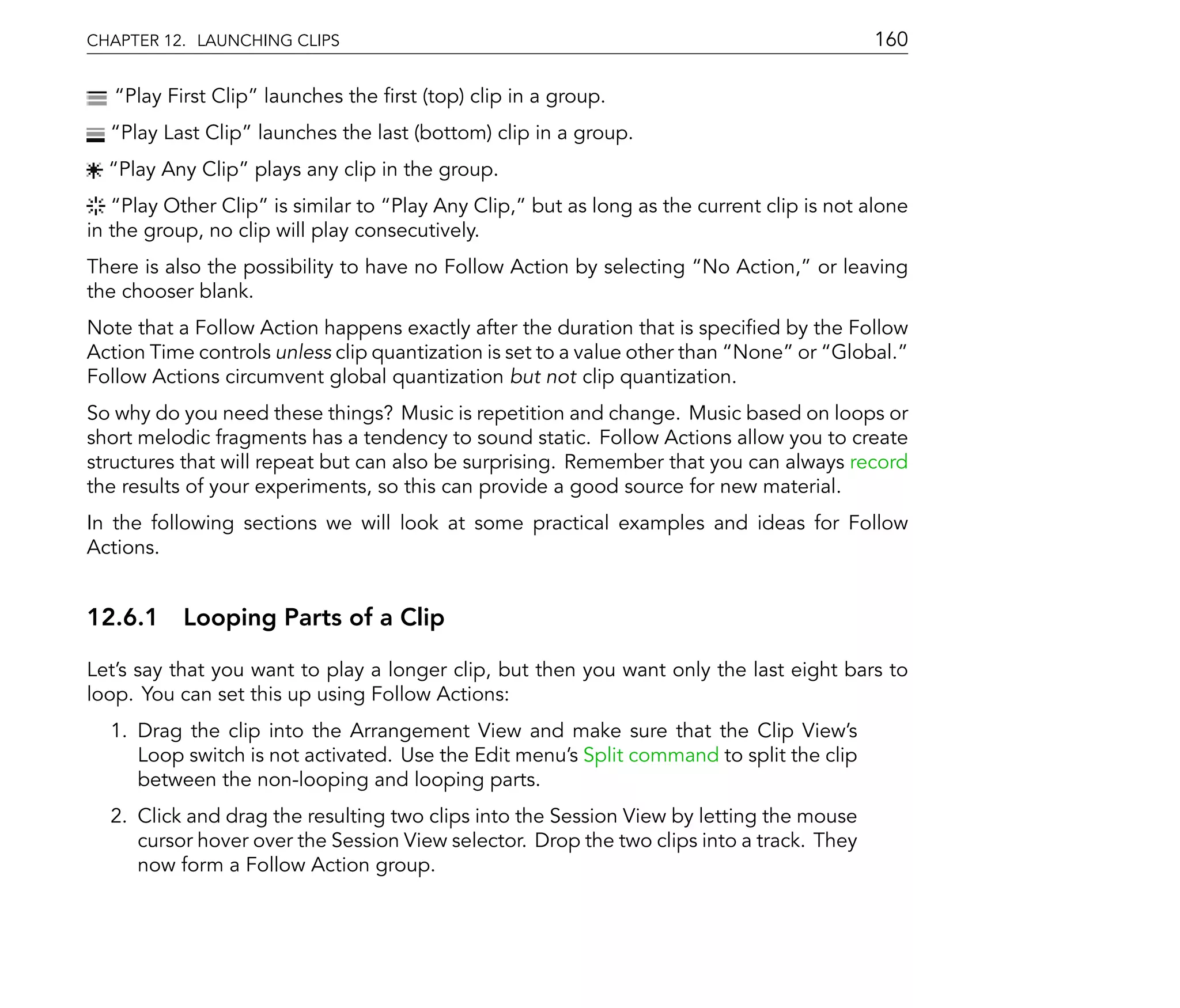 CHAPTER 12. LAUNCHING CLIPS                                                               160

    Play First Clip launches the rst (top) clip in a group.
   Play Last Clip launches the last (bottom) clip in a group.
   Play Any Clip plays any clip in the group.
     Play Other Clip is similar to Play Any Clip, but as long as the current clip is not alone
in the group, no clip will play consecutively.
There is also the possibility to have no Follow Action by selecting No Action, or leaving
the chooser blank.
Note that a Follow Action happens exactly after the duration that is speci ed by the Follow
Action Time controls unless clip quantization is set to a value other than None or Global.
Follow Actions circumvent global quantization but not clip quantization.
So why do you need these things? Music is repetition and change. Music based on loops or
short melodic fragments has a tendency to sound static. Follow Actions allow you to create
structures that will repeat but can also be surprising. Remember that you can always record
the results of your experiments, so this can provide a good source for new material.
In the following sections we will look at some practical examples and ideas for Follow
Actions.


12.6.1 Looping Parts of a Clip

Let's say that you want to play a longer clip, but then you want only the last eight bars to
loop. You can set this up using Follow Actions:
  1. Drag the clip into the Arrangement View and make sure that the Clip View's
     Loop switch is not activated. Use the Edit menu's Split command to split the clip
     between the non-looping and looping parts.
  2. Click and drag the resulting two clips into the Session View by letting the mouse
     cursor hover over the Session View selector. Drop the two clips into a track. They
     now form a Follow Action group.
 