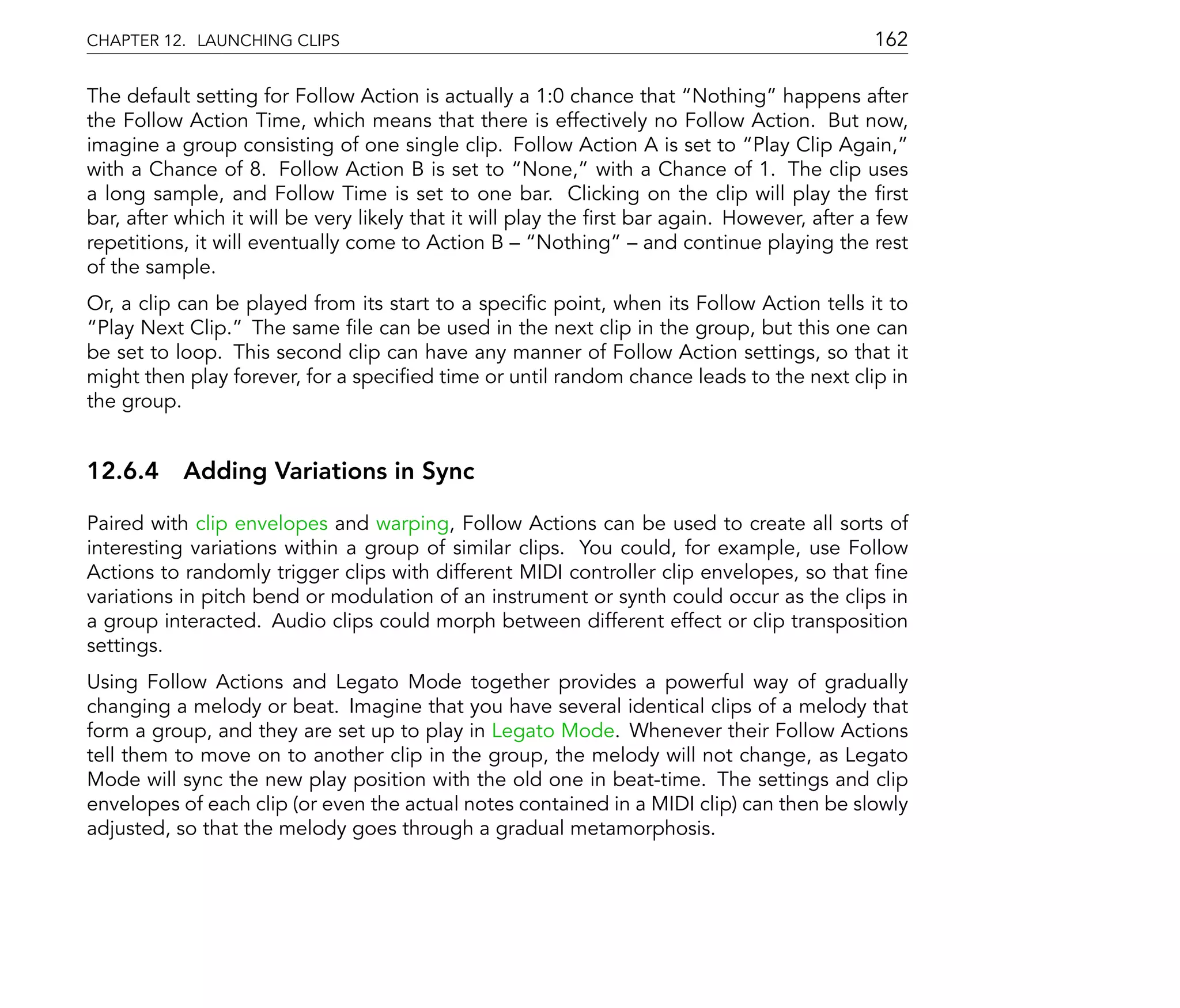 CHAPTER 12. LAUNCHING CLIPS                                                                 162

The default setting for Follow Action is actually a 1:0 chance that Nothing happens after
the Follow Action Time, which means that there is effectively no Follow Action. But now,
imagine a group consisting of one single clip. Follow Action A is set to Play Clip Again,
with a Chance of 8. Follow Action B is set to None, with a Chance of 1. The clip uses
a long sample, and Follow Time is set to one bar. Clicking on the clip will play the rst
bar, after which it will be very likely that it will play the rst bar again. However, after a few
repetitions, it will eventually come to Action B        Nothing     and continue playing the rest
of the sample.
Or, a clip can be played from its start to a speci c point, when its Follow Action tells it to
 Play Next Clip. The same le can be used in the next clip in the group, but this one can
be set to loop. This second clip can have any manner of Follow Action settings, so that it
might then play forever, for a speci ed time or until random chance leads to the next clip in
the group.


12.6.4 Adding Variations in Sync

Paired with clip envelopes and warping, Follow Actions can be used to create all sorts of
interesting variations within a group of similar clips. You could, for example, use Follow
Actions to randomly trigger clips with different MIDI controller clip envelopes, so that ne
variations in pitch bend or modulation of an instrument or synth could occur as the clips in
a group interacted. Audio clips could morph between different effect or clip transposition
settings.
Using Follow Actions and Legato Mode together provides a powerful way of gradually
changing a melody or beat. Imagine that you have several identical clips of a melody that
form a group, and they are set up to play in Legato Mode. Whenever their Follow Actions
tell them to move on to another clip in the group, the melody will not change, as Legato
Mode will sync the new play position with the old one in beat-time. The settings and clip
envelopes of each clip (or even the actual notes contained in a MIDI clip) can then be slowly
adjusted, so that the melody goes through a gradual metamorphosis.
 