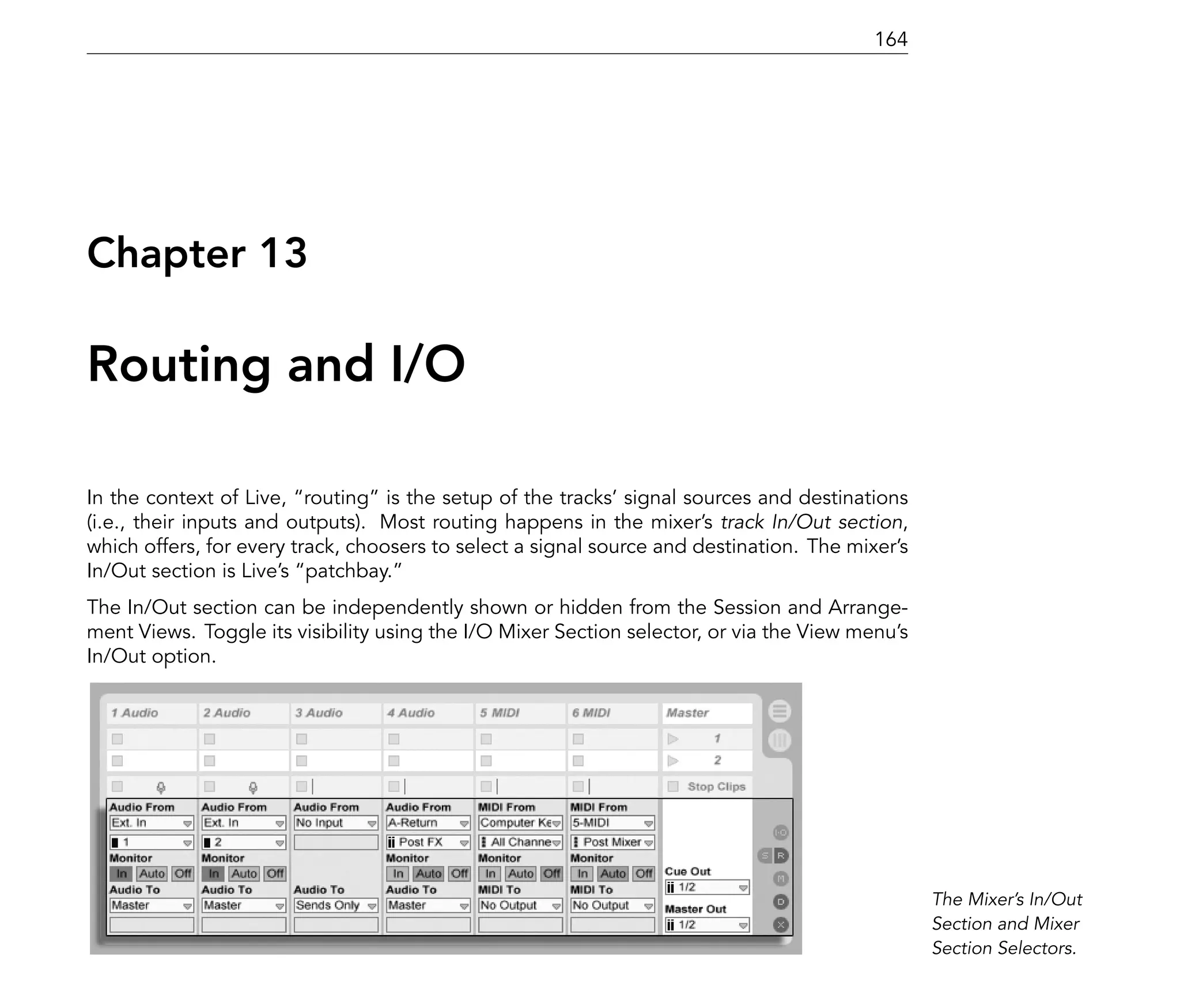 164




Chapter 13

Routing and I/O

In the context of Live, routing is the setup of the tracks' signal sources and destinations
(i.e., their inputs and outputs). Most routing happens in the mixer's track In/Out section,
which offers, for every track, choosers to select a signal source and destination. The mixer's
In/Out section is Live's patchbay.
The In/Out section can be independently shown or hidden from the Session and Arrange-
ment Views. Toggle its visibility using the I/O Mixer Section selector, or via the View menu's
In/Out option.




                                                                                                 The Mixer's In/Out
                                                                                                 Section and Mixer
                                                                                                 Section Selectors.
 