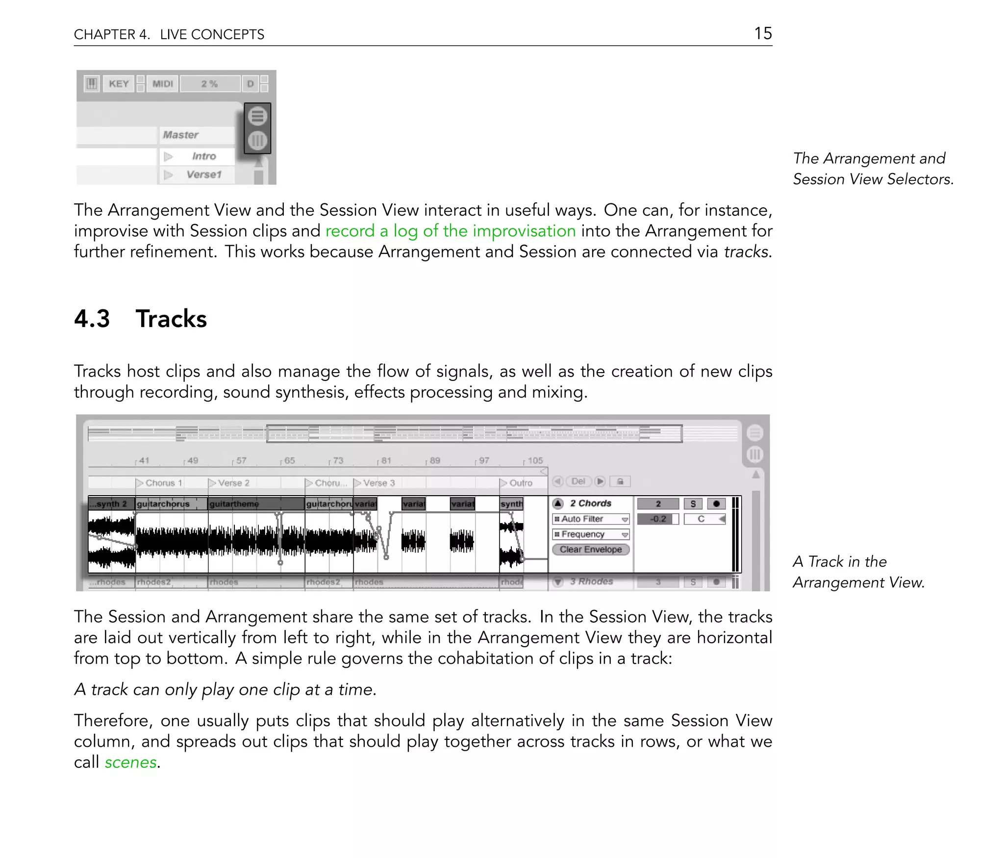 CHAPTER 4. LIVE CONCEPTS                                                                  15




                                                                                                The Arrangement and
                                                                                                Session View Selectors.

The Arrangement View and the Session View interact in useful ways. One can, for instance,
improvise with Session clips and record a log of the improvisation into the Arrangement for
further re nement. This works because Arrangement and Session are connected via tracks.



4.3 Tracks
Tracks host clips and also manage the ow of signals, as well as the creation of new clips
through recording, sound synthesis, effects processing and mixing.




                                                                                                A Track in the
                                                                                                Arrangement View.

The Session and Arrangement share the same set of tracks. In the Session View, the tracks
are laid out vertically from left to right, while in the Arrangement View they are horizontal
from top to bottom. A simple rule governs the cohabitation of clips in a track:
A track can only play one clip at a time.
Therefore, one usually puts clips that should play alternatively in the same Session View
column, and spreads out clips that should play together across tracks in rows, or what we
call scenes.
 