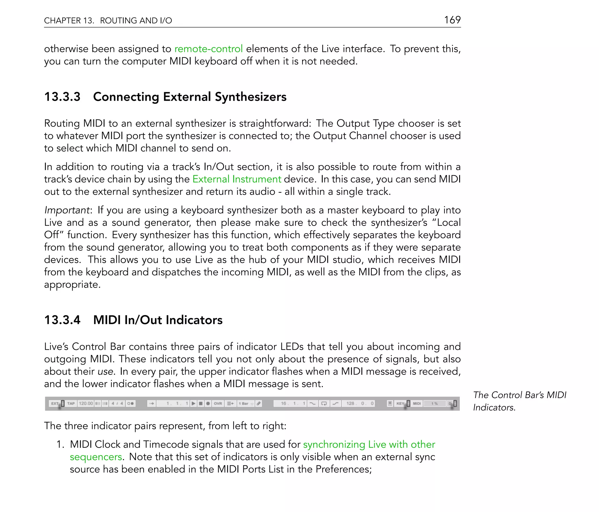 CHAPTER 13. ROUTING AND I/O                                                                169

otherwise been assigned to remote-control elements of the Live interface. To prevent this,
you can turn the computer MIDI keyboard off when it is not needed.


13.3.3 Connecting External Synthesizers

Routing MIDI to an external synthesizer is straightforward: The Output Type chooser is set
to whatever MIDI port the synthesizer is connected to; the Output Channel chooser is used
to select which MIDI channel to send on.
In addition to routing via a track's In/Out section, it is also possible to route from within a
track's device chain by using the External Instrument device. In this case, you can send MIDI
out to the external synthesizer and return its audio - all within a single track.
Important: If you are using a keyboard synthesizer both as a master keyboard to play into
Live and as a sound generator, then please make sure to check the synthesizer's Local
Off function. Every synthesizer has this function, which effectively separates the keyboard
from the sound generator, allowing you to treat both components as if they were separate
devices. This allows you to use Live as the hub of your MIDI studio, which receives MIDI
from the keyboard and dispatches the incoming MIDI, as well as the MIDI from the clips, as
appropriate.


13.3.4 MIDI In/Out Indicators

Live's Control Bar contains three pairs of indicator LEDs that tell you about incoming and
outgoing MIDI. These indicators tell you not only about the presence of signals, but also
about their use. In every pair, the upper indicator ashes when a MIDI message is received,
and the lower indicator ashes when a MIDI message is sent.
                                                                                                  The Control Bar's MIDI
                                                                                                  Indicators.

The three indicator pairs represent, from left to right:
  1. MIDI Clock and Timecode signals that are used for synchronizing Live with other
     sequencers. Note that this set of indicators is only visible when an external sync
     source has been enabled in the MIDI Ports List in the Preferences;
 