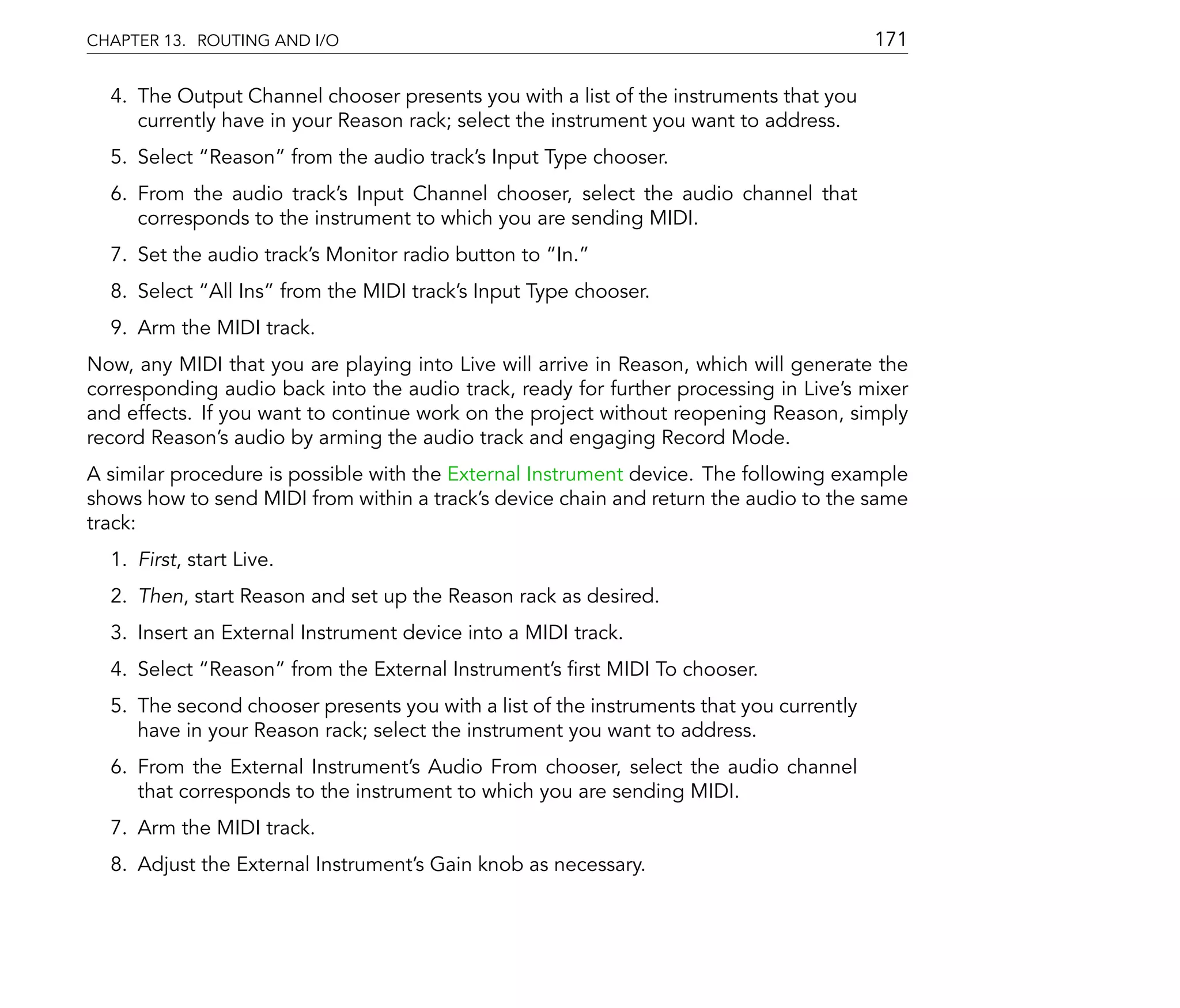 CHAPTER 13. ROUTING AND I/O                                                              171

  4. The Output Channel chooser presents you with a list of the instruments that you
     currently have in your Reason rack; select the instrument you want to address.
  5. Select Reason from the audio track's Input Type chooser.
  6. From the audio track's Input Channel chooser, select the audio channel that
     corresponds to the instrument to which you are sending MIDI.
  7. Set the audio track's Monitor radio button to In.
  8. Select All Ins from the MIDI track's Input Type chooser.
  9. Arm the MIDI track.
Now, any MIDI that you are playing into Live will arrive in Reason, which will generate the
corresponding audio back into the audio track, ready for further processing in Live's mixer
and effects. If you want to continue work on the project without reopening Reason, simply
record Reason's audio by arming the audio track and engaging Record Mode.
A similar procedure is possible with the External Instrument device. The following example
shows how to send MIDI from within a track's device chain and return the audio to the same
track:
  1. First, start Live.
  2. Then, start Reason and set up the Reason rack as desired.
  3. Insert an External Instrument device into a MIDI track.
  4. Select Reason from the External Instrument's rst MIDI To chooser.
  5. The second chooser presents you with a list of the instruments that you currently
     have in your Reason rack; select the instrument you want to address.
  6. From the External Instrument's Audio From chooser, select the audio channel
     that corresponds to the instrument to which you are sending MIDI.
  7. Arm the MIDI track.
  8. Adjust the External Instrument's Gain knob as necessary.
 
