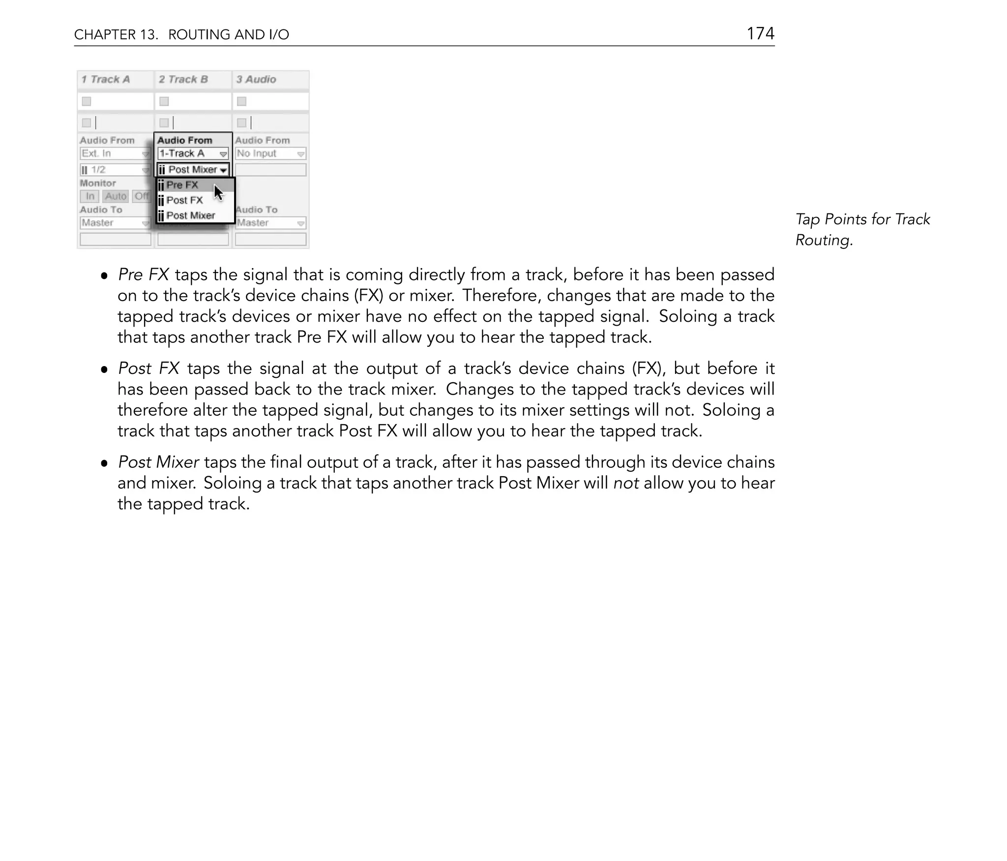 CHAPTER 13. ROUTING AND I/O                                                              174




                                                                                                Tap Points for Track
                                                                                                Routing.

   ˆ Pre FX taps the signal that is coming directly from a track, before it has been passed
     on to the track's device chains (FX) or mixer. Therefore, changes that are made to the
     tapped track's devices or mixer have no effect on the tapped signal. Soloing a track
     that taps another track Pre FX will allow you to hear the tapped track.
   ˆ Post FX taps the signal at the output of a track's device chains (FX), but before it
     has been passed back to the track mixer. Changes to the tapped track's devices will
     therefore alter the tapped signal, but changes to its mixer settings will not. Soloing a
     track that taps another track Post FX will allow you to hear the tapped track.
   ˆ Post Mixer taps the nal output of a track, after it has passed through its device chains
     and mixer. Soloing a track that taps another track Post Mixer will not allow you to hear
     the tapped track.
 