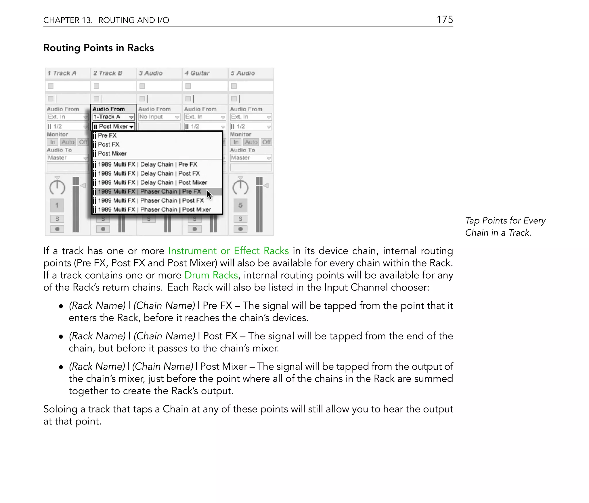CHAPTER 13. ROUTING AND I/O                                                                 175

Routing Points in Racks




                                                                                                   Tap Points for Every
                                                                                                   Chain in a Track.

If a track has one or more Instrument or Effect Racks in its device chain, internal routing
points (Pre FX, Post FX and Post Mixer) will also be available for every chain within the Rack.
If a track contains one or more Drum Racks, internal routing points will be available for any
of the Rack's return chains. Each Rack will also be listed in the Input Channel chooser:
   ˆ (Rack Name) | (Chain Name) | Pre FX The signal will be tapped from the point that it
     enters the Rack, before it reaches the chain's devices.
   ˆ (Rack Name) | (Chain Name) | Post FX The signal will be tapped from the end of the
     chain, but before it passes to the chain's mixer.
   ˆ (Rack Name) | (Chain Name) | Post Mixer The signal will be tapped from the output of
     the chain's mixer, just before the point where all of the chains in the Rack are summed
     together to create the Rack's output.
Soloing a track that taps a Chain at any of these points will still allow you to hear the output
at that point.
 