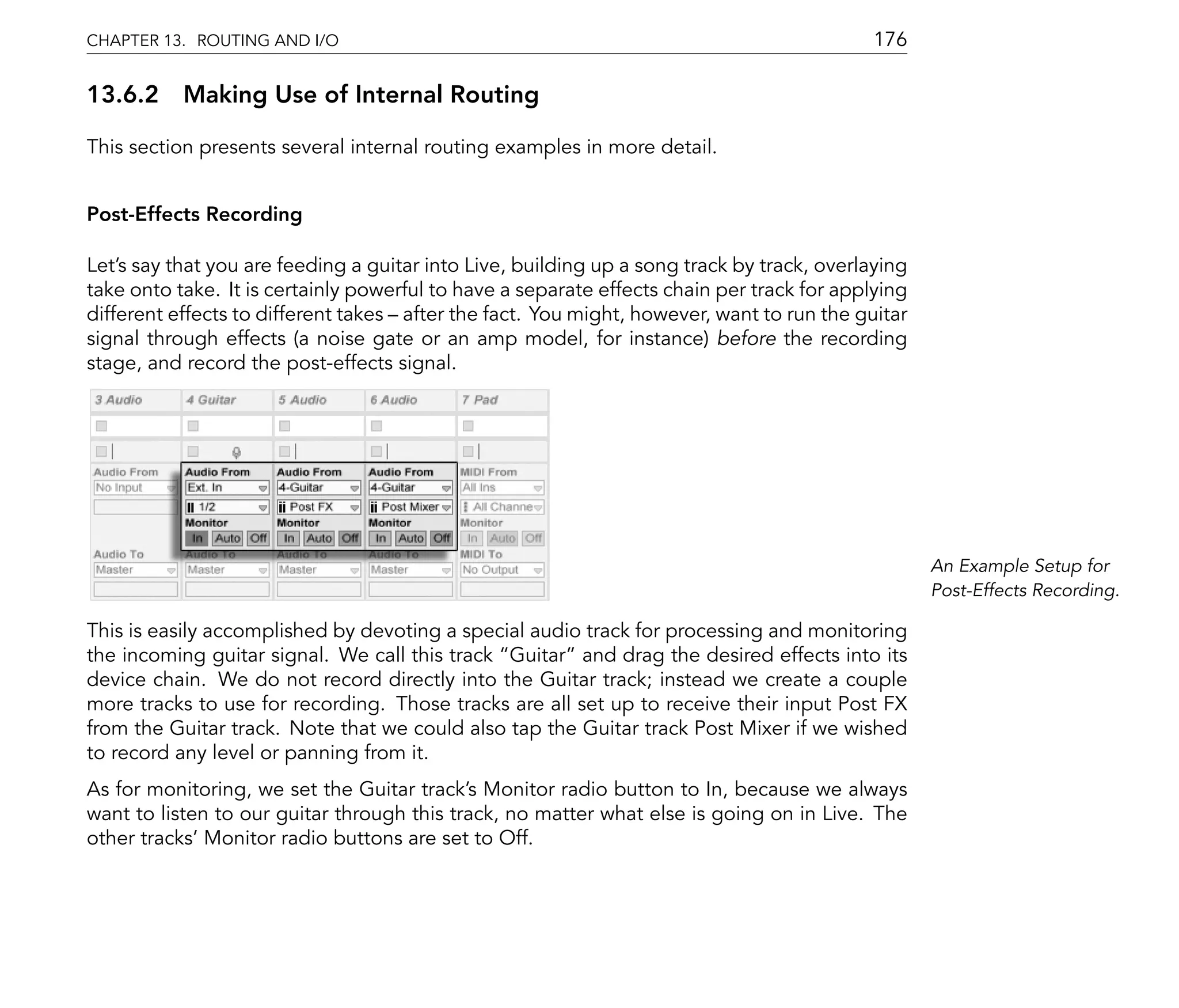 CHAPTER 13. ROUTING AND I/O                                                                 176

13.6.2 Making Use of Internal Routing

This section presents several internal routing examples in more detail.


Post-Effects Recording

Let's say that you are feeding a guitar into Live, building up a song track by track, overlaying
take onto take. It is certainly powerful to have a separate effects chain per track for applying
different effects to different takes after the fact. You might, however, want to run the guitar
signal through effects (a noise gate or an amp model, for instance) before the recording
stage, and record the post-effects signal.




                                                                                                   An Example Setup for
                                                                                                   Post-Effects Recording.

This is easily accomplished by devoting a special audio track for processing and monitoring
the incoming guitar signal. We call this track Guitar and drag the desired effects into its
device chain. We do not record directly into the Guitar track; instead we create a couple
more tracks to use for recording. Those tracks are all set up to receive their input Post FX
from the Guitar track. Note that we could also tap the Guitar track Post Mixer if we wished
to record any level or panning from it.
As for monitoring, we set the Guitar track's Monitor radio button to In, because we always
want to listen to our guitar through this track, no matter what else is going on in Live. The
other tracks' Monitor radio buttons are set to Off.
 