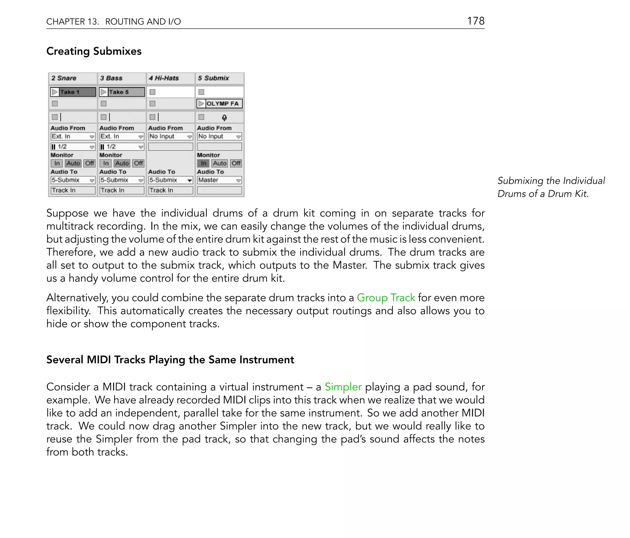 CHAPTER 13. ROUTING AND I/O                                                                 178

Creating Submixes




                                                                                                    Submixing the Individual
                                                                                                    Drums of a Drum Kit.

Suppose we have the individual drums of a drum kit coming in on separate tracks for
multitrack recording. In the mix, we can easily change the volumes of the individual drums,
but adjusting the volume of the entire drum kit against the rest of the music is less convenient.
Therefore, we add a new audio track to submix the individual drums. The drum tracks are
all set to output to the submix track, which outputs to the Master. The submix track gives
us a handy volume control for the entire drum kit.
Alternatively, you could combine the separate drum tracks into a Group Track for even more
 exibility. This automatically creates the necessary output routings and also allows you to
hide or show the component tracks.


Several MIDI Tracks Playing the Same Instrument

Consider a MIDI track containing a virtual instrument a Simpler playing a pad sound, for
example. We have already recorded MIDI clips into this track when we realize that we would
like to add an independent, parallel take for the same instrument. So we add another MIDI
track. We could now drag another Simpler into the new track, but we would really like to
reuse the Simpler from the pad track, so that changing the pad's sound affects the notes
from both tracks.
 