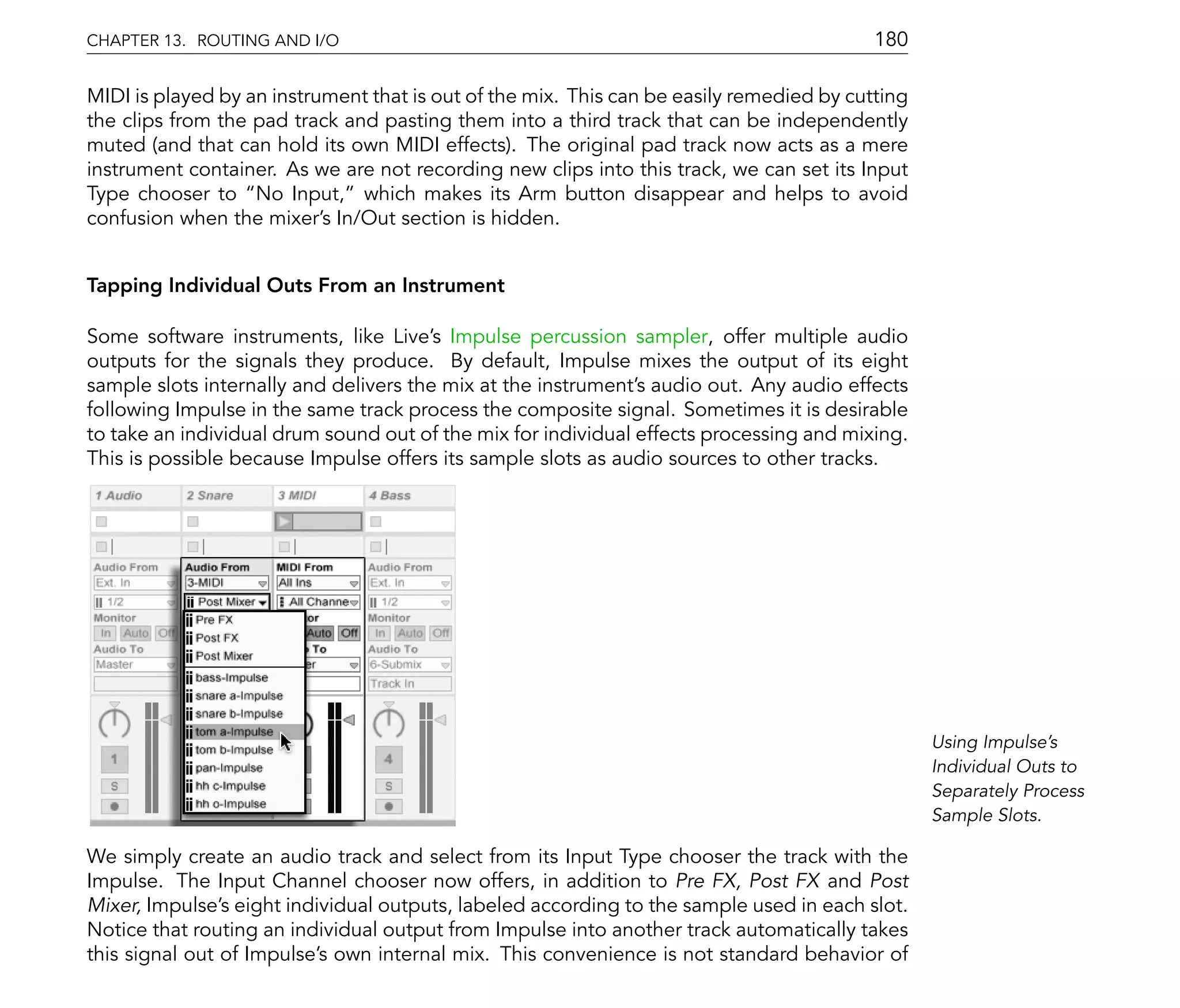 CHAPTER 13. ROUTING AND I/O                                                               180

MIDI is played by an instrument that is out of the mix. This can be easily remedied by cutting
the clips from the pad track and pasting them into a third track that can be independently
muted (and that can hold its own MIDI effects). The original pad track now acts as a mere
instrument container. As we are not recording new clips into this track, we can set its Input
Type chooser to No Input, which makes its Arm button disappear and helps to avoid
confusion when the mixer's In/Out section is hidden.


Tapping Individual Outs From an Instrument

Some software instruments, like Live's Impulse percussion sampler, offer multiple audio
outputs for the signals they produce. By default, Impulse mixes the output of its eight
sample slots internally and delivers the mix at the instrument's audio out. Any audio effects
following Impulse in the same track process the composite signal. Sometimes it is desirable
to take an individual drum sound out of the mix for individual effects processing and mixing.
This is possible because Impulse offers its sample slots as audio sources to other tracks.




                                                                                                 Using Impulse's
                                                                                                 Individual Outs to
                                                                                                 Separately Process
                                                                                                 Sample Slots.

We simply create an audio track and select from its Input Type chooser the track with the
Impulse. The Input Channel chooser now offers, in addition to Pre FX, Post FX and Post
Mixer, Impulse's eight individual outputs, labeled according to the sample used in each slot.
Notice that routing an individual output from Impulse into another track automatically takes
this signal out of Impulse's own internal mix. This convenience is not standard behavior of
 