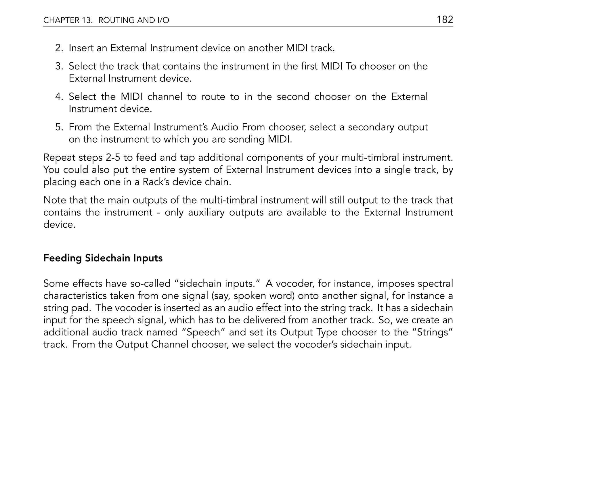 CHAPTER 13. ROUTING AND I/O                                                                 182

  2. Insert an External Instrument device on another MIDI track.
  3. Select the track that contains the instrument in the rst MIDI To chooser on the
     External Instrument device.
  4. Select the MIDI channel to route to in the second chooser on the External
     Instrument device.
  5. From the External Instrument's Audio From chooser, select a secondary output
     on the instrument to which you are sending MIDI.
Repeat steps 2-5 to feed and tap additional components of your multi-timbral instrument.
You could also put the entire system of External Instrument devices into a single track, by
placing each one in a Rack's device chain.
Note that the main outputs of the multi-timbral instrument will still output to the track that
contains the instrument - only auxiliary outputs are available to the External Instrument
device.


Feeding Sidechain Inputs

Some effects have so-called sidechain inputs. A vocoder, for instance, imposes spectral
characteristics taken from one signal (say, spoken word) onto another signal, for instance a
string pad. The vocoder is inserted as an audio effect into the string track. It has a sidechain
input for the speech signal, which has to be delivered from another track. So, we create an
additional audio track named Speech and set its Output Type chooser to the Strings
track. From the Output Channel chooser, we select the vocoder's sidechain input.
 