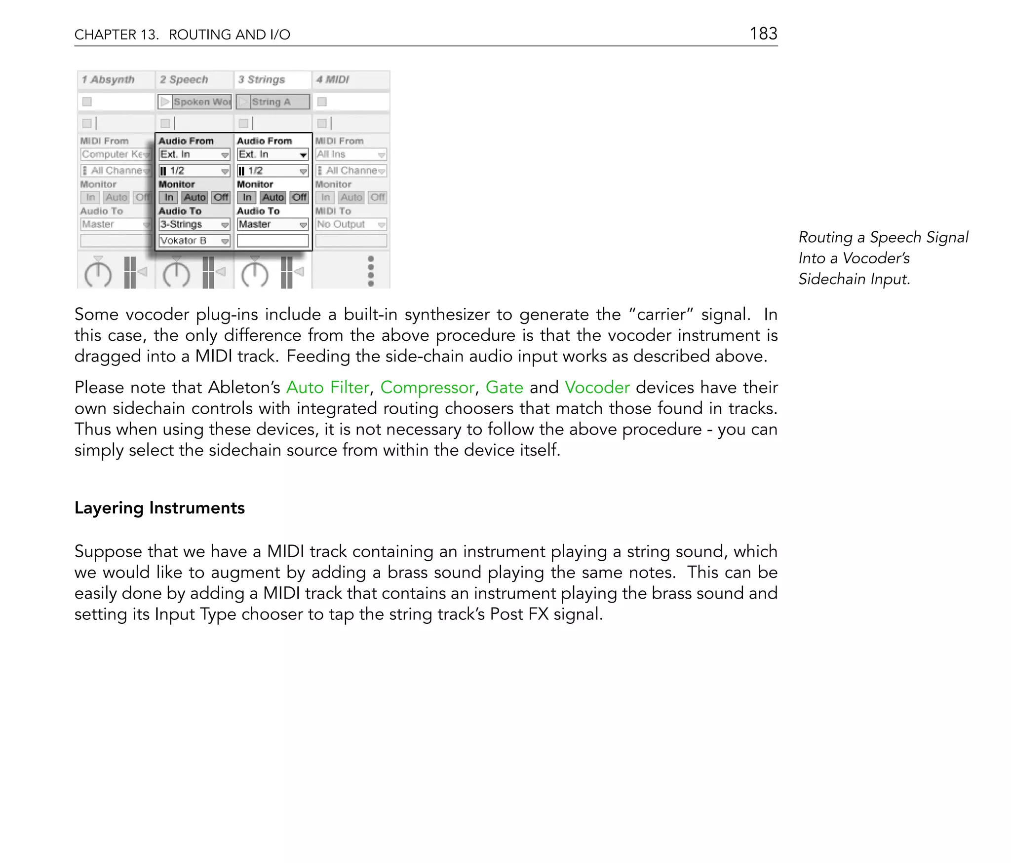 CHAPTER 13. ROUTING AND I/O                                                           183




                                                                                             Routing a Speech Signal
                                                                                             Into a Vocoder's
                                                                                             Sidechain Input.

Some vocoder plug-ins include a built-in synthesizer to generate the carrier signal. In
this case, the only difference from the above procedure is that the vocoder instrument is
dragged into a MIDI track. Feeding the side-chain audio input works as described above.
Please note that Ableton's Auto Filter, Compressor, Gate and Vocoder devices have their
own sidechain controls with integrated routing choosers that match those found in tracks.
Thus when using these devices, it is not necessary to follow the above procedure - you can
simply select the sidechain source from within the device itself.


Layering Instruments

Suppose that we have a MIDI track containing an instrument playing a string sound, which
we would like to augment by adding a brass sound playing the same notes. This can be
easily done by adding a MIDI track that contains an instrument playing the brass sound and
setting its Input Type chooser to tap the string track's Post FX signal.
 