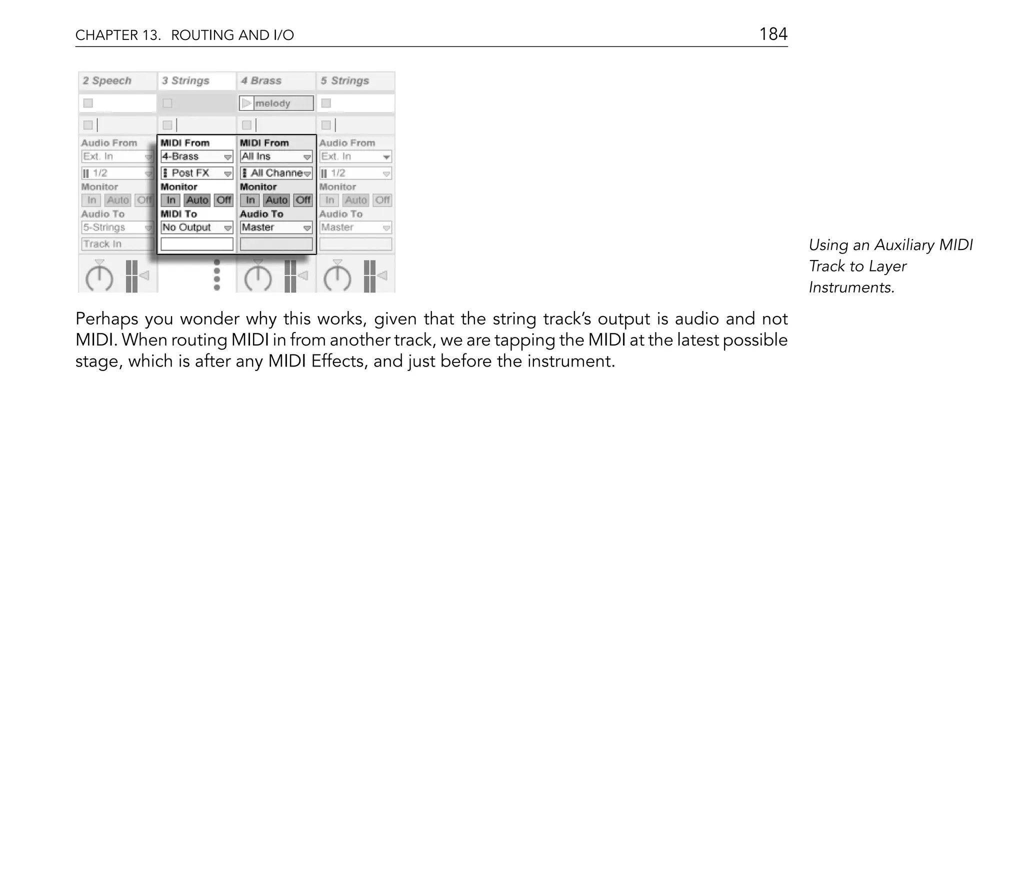 CHAPTER 13. ROUTING AND I/O                                                              184




                                                                                                Using an Auxiliary MIDI
                                                                                                Track to Layer
                                                                                                Instruments.

Perhaps you wonder why this works, given that the string track's output is audio and not
MIDI. When routing MIDI in from another track, we are tapping the MIDI at the latest possible
stage, which is after any MIDI Effects, and just before the instrument.
 