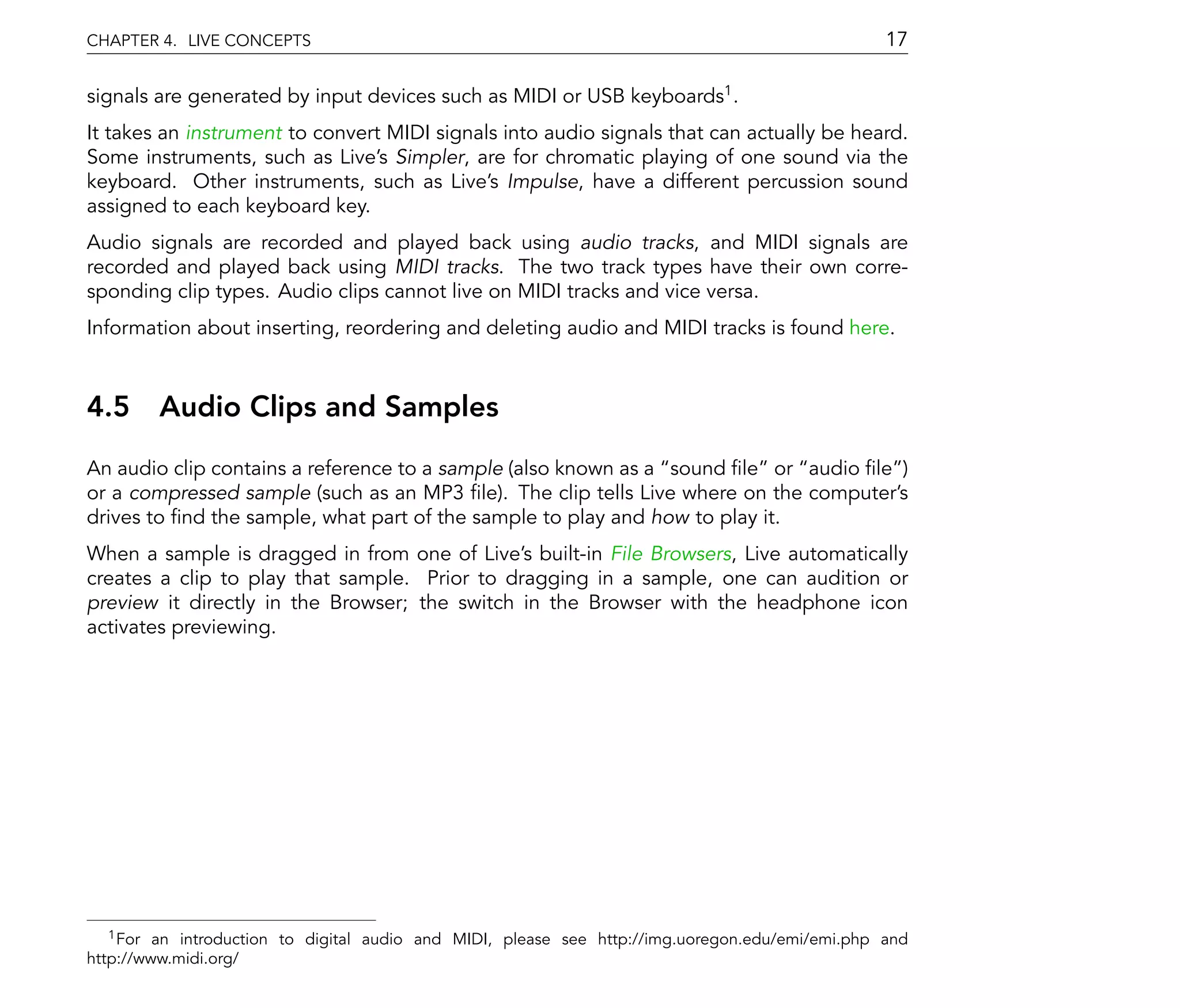 CHAPTER 4. LIVE CONCEPTS                                                                          17

signals are generated by input devices such as MIDI or USB keyboards1 .
It takes an instrument to convert MIDI signals into audio signals that can actually be heard.
Some instruments, such as Live's Simpler, are for chromatic playing of one sound via the
keyboard. Other instruments, such as Live's Impulse, have a different percussion sound
assigned to each keyboard key.
Audio signals are recorded and played back using audio tracks, and MIDI signals are
recorded and played back using MIDI tracks. The two track types have their own corre-
sponding clip types. Audio clips cannot live on MIDI tracks and vice versa.
Information about inserting, reordering and deleting audio and MIDI tracks is found here.



4.5 Audio Clips and Samples
An audio clip contains a reference to a sample (also known as a sound le or audio le )
or a compressed sample (such as an MP3 le). The clip tells Live where on the computer's
drives to nd the sample, what part of the sample to play and how to play it.
When a sample is dragged in from one of Live's built-in File Browsers, Live automatically
creates a clip to play that sample. Prior to dragging in a sample, one can audition or
preview it directly in the Browser; the switch in the Browser with the headphone icon
activates previewing.




   1 For an introduction to digital audio and MIDI, please see http://img.uoregon.edu/emi/emi.php and

http://www.midi.org/
 