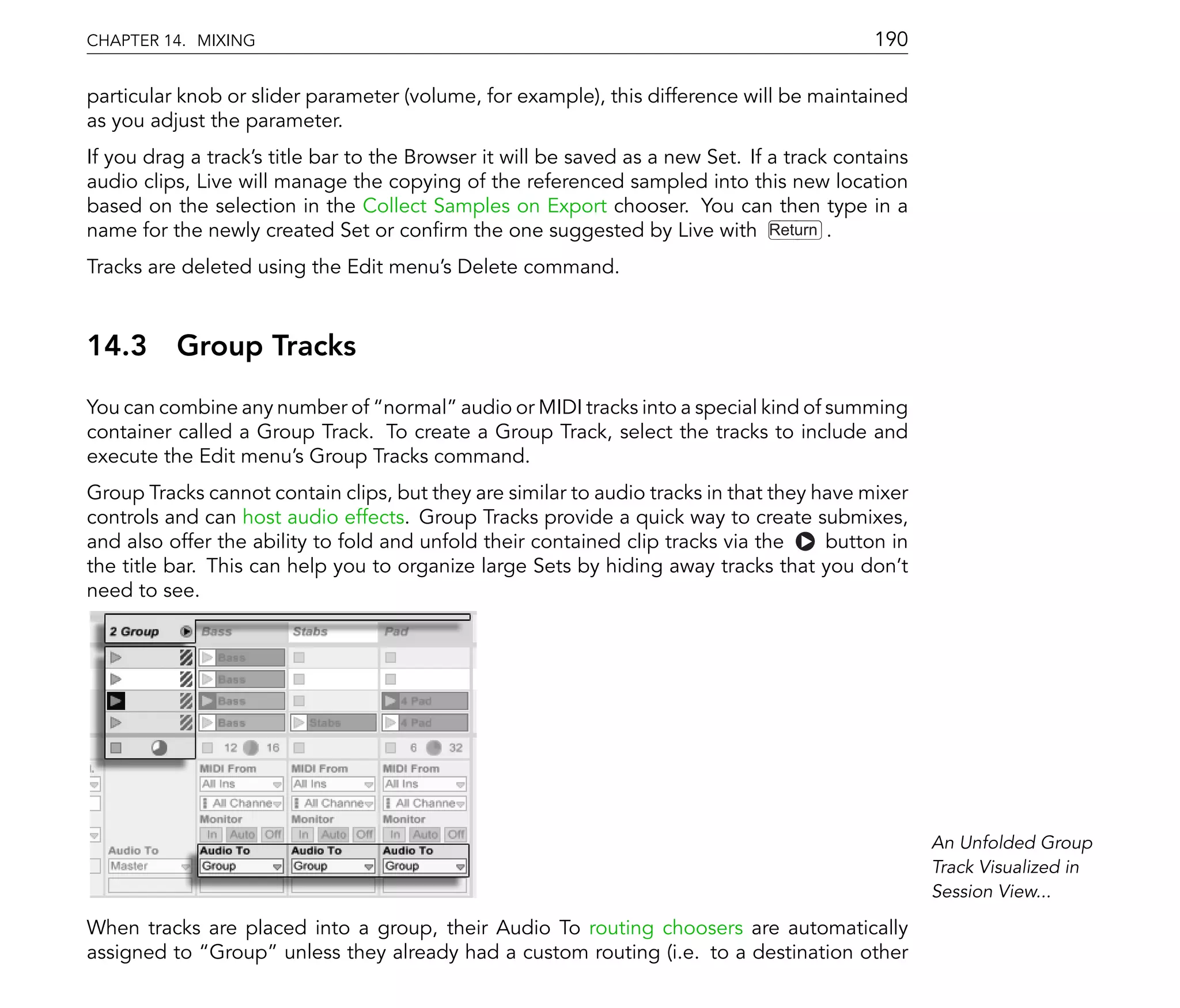 CHAPTER 14. MIXING                                                                          190

particular knob or slider parameter (volume, for example), this difference will be maintained
as you adjust the parameter.
If you drag a track's title bar to the Browser it will be saved as a new Set. If a track contains
audio clips, Live will manage the copying of the referenced sampled into this new location
based on the selection in the Collect Samples on Export chooser. You can then type in a
name for the newly created Set or con rm the one suggested by Live with Return .
Tracks are deleted using the Edit menu's Delete command.



14.3      Group Tracks
You can combine any number of normal audio or MIDI tracks into a special kind of summing
container called a Group Track. To create a Group Track, select the tracks to include and
execute the Edit menu's Group Tracks command.
Group Tracks cannot contain clips, but they are similar to audio tracks in that they have mixer
controls and can host audio effects. Group Tracks provide a quick way to create submixes,
and also offer the ability to fold and unfold their contained clip tracks via the     button in
the title bar. This can help you to organize large Sets by hiding away tracks that you don't
need to see.




                                                                                                    An Unfolded Group
                                                                                                    Track Visualized in
                                                                                                    Session View...

When tracks are placed into a group, their Audio To routing choosers are automatically
assigned to Group unless they already had a custom routing (i.e. to a destination other
 