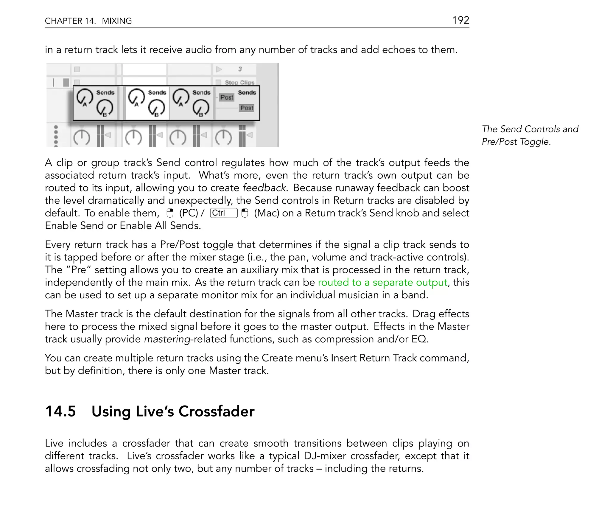 CHAPTER 14. MIXING                                                                         192

in a return track lets it receive audio from any number of tracks and add echoes to them.




                                                                                                  The Send Controls and
                                                                                                  Pre/Post Toggle.

A clip or group track's Send control regulates how much of the track's output feeds the
associated return track's input. What's more, even the return track's own output can be
routed to its input, allowing you to create feedback. Because runaway feedback can boost
the level dramatically and unexpectedly, the Send controls in Return tracks are disabled by
default. To enable them,      (PC) / Ctrl     (Mac) on a Return track's Send knob and select
Enable Send or Enable All Sends.
Every return track has a Pre/Post toggle that determines if the signal a clip track sends to
it is tapped before or after the mixer stage (i.e., the pan, volume and track-active controls).
The Pre setting allows you to create an auxiliary mix that is processed in the return track,
independently of the main mix. As the return track can be routed to a separate output, this
can be used to set up a separate monitor mix for an individual musician in a band.
The Master track is the default destination for the signals from all other tracks. Drag effects
here to process the mixed signal before it goes to the master output. Effects in the Master
track usually provide mastering-related functions, such as compression and/or EQ.
You can create multiple return tracks using the Create menu's Insert Return Track command,
but by de nition, there is only one Master track.



14.5      Using Live's Crossfader
Live includes a crossfader that can create smooth transitions between clips playing on
different tracks. Live's crossfader works like a typical DJ-mixer crossfader, except that it
allows crossfading not only two, but any number of tracks including the returns.
 