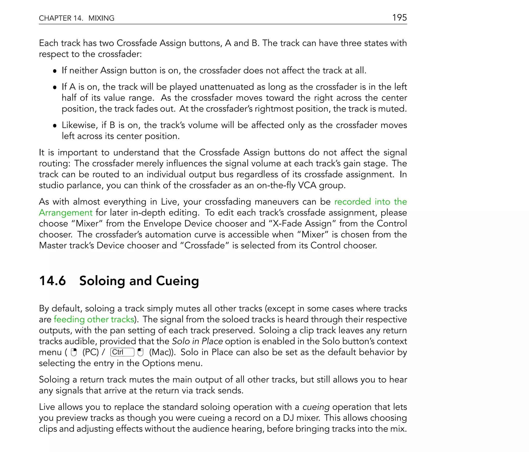 CHAPTER 14. MIXING                                                                         195

Each track has two Crossfade Assign buttons, A and B. The track can have three states with
respect to the crossfader:
   ˆ If neither Assign button is on, the crossfader does not affect the track at all.
   ˆ If A is on, the track will be played unattenuated as long as the crossfader is in the left
     half of its value range. As the crossfader moves toward the right across the center
     position, the track fades out. At the crossfader's rightmost position, the track is muted.
   ˆ Likewise, if B is on, the track's volume will be affected only as the crossfader moves
     left across its center position.
It is important to understand that the Crossfade Assign buttons do not affect the signal
routing: The crossfader merely in uences the signal volume at each track's gain stage. The
track can be routed to an individual output bus regardless of its crossfade assignment. In
studio parlance, you can think of the crossfader as an on-the- y VCA group.
As with almost everything in Live, your crossfading maneuvers can be recorded into the
Arrangement for later in-depth editing. To edit each track's crossfade assignment, please
choose Mixer from the Envelope Device chooser and X-Fade Assign from the Control
chooser. The crossfader's automation curve is accessible when Mixer is chosen from the
Master track's Device chooser and Crossfade is selected from its Control chooser.



14.6      Soloing and Cueing
By default, soloing a track simply mutes all other tracks (except in some cases where tracks
are feeding other tracks). The signal from the soloed tracks is heard through their respective
outputs, with the pan setting of each track preserved. Soloing a clip track leaves any return
tracks audible, provided that the Solo in Place option is enabled in the Solo button's context
menu (     (PC) / Ctrl       (Mac)). Solo in Place can also be set as the default behavior by
selecting the entry in the Options menu.
Soloing a return track mutes the main output of all other tracks, but still allows you to hear
any signals that arrive at the return via track sends.
Live allows you to replace the standard soloing operation with a cueing operation that lets
you preview tracks as though you were cueing a record on a DJ mixer. This allows choosing
clips and adjusting effects without the audience hearing, before bringing tracks into the mix.
 