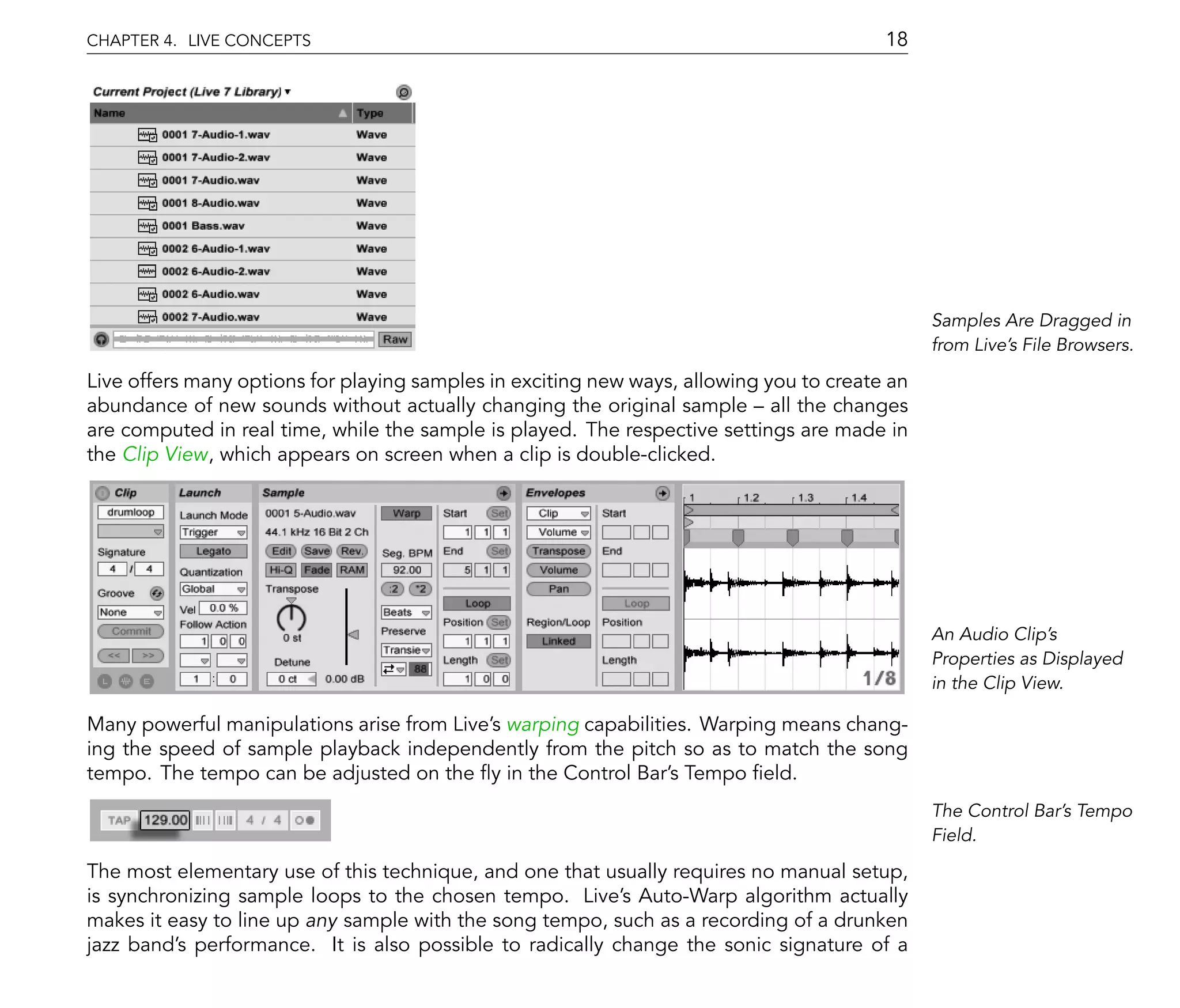 CHAPTER 4. LIVE CONCEPTS                                                                 18




                                                                                               Samples Are Dragged in
                                                                                               from Live's File Browsers.

Live offers many options for playing samples in exciting new ways, allowing you to create an
abundance of new sounds without actually changing the original sample all the changes
are computed in real time, while the sample is played. The respective settings are made in
the Clip View, which appears on screen when a clip is double-clicked.




                                                                                               An Audio Clip's
                                                                                               Properties as Displayed
                                                                                               in the Clip View.

Many powerful manipulations arise from Live's warping capabilities. Warping means chang-
ing the speed of sample playback independently from the pitch so as to match the song
tempo. The tempo can be adjusted on the y in the Control Bar's Tempo eld.
                                                                                               The Control Bar's Tempo
                                                                                               Field.

The most elementary use of this technique, and one that usually requires no manual setup,
is synchronizing sample loops to the chosen tempo. Live's Auto-Warp algorithm actually
makes it easy to line up any sample with the song tempo, such as a recording of a drunken
jazz band's performance. It is also possible to radically change the sonic signature of a
 