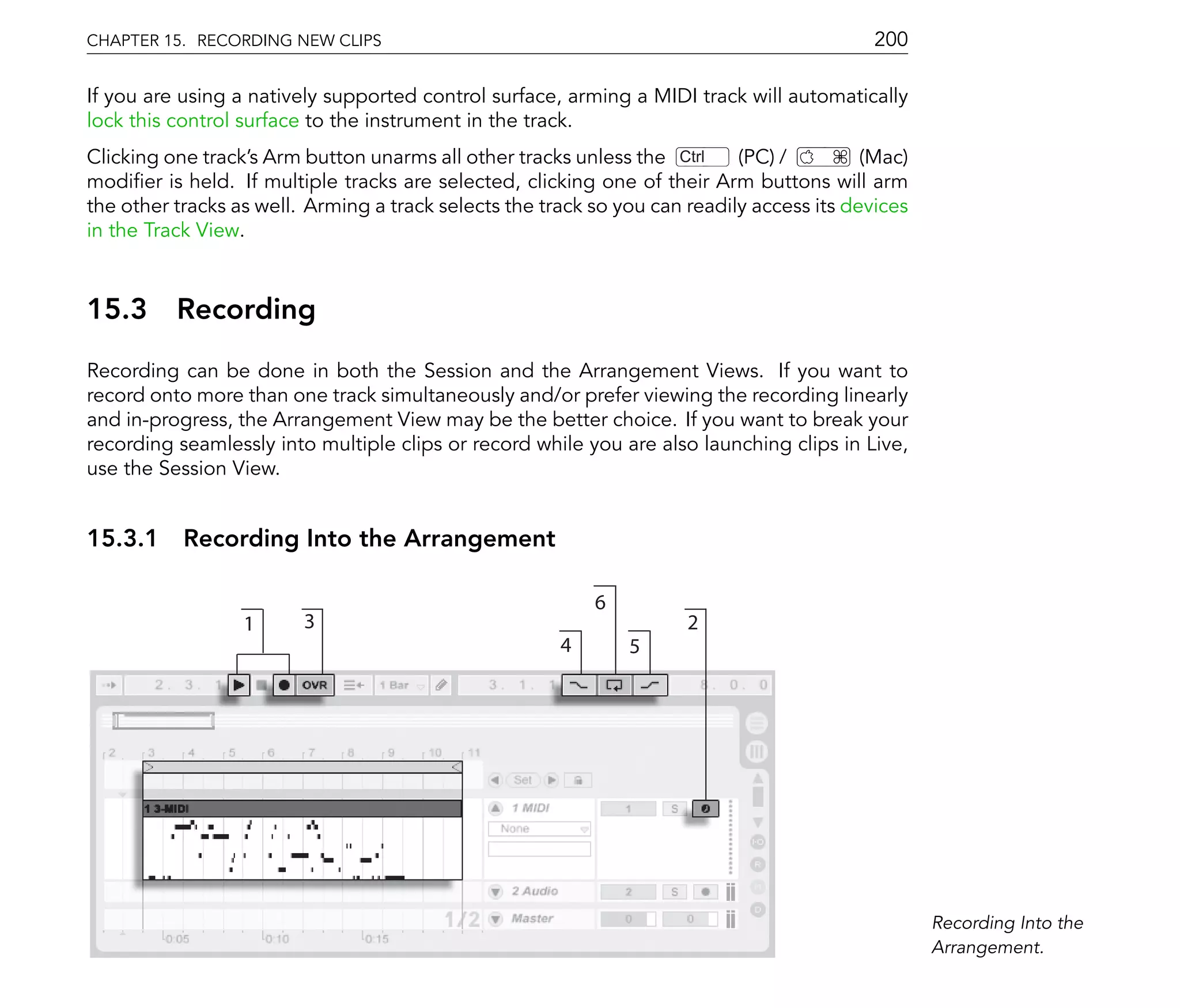CHAPTER 15. RECORDING NEW CLIPS                                                             200

If you are using a natively supported control surface, arming a MIDI track will automatically
lock this control surface to the instrument in the track.
Clicking one track's Arm button unarms all other tracks unless the Ctrl     (PC) /         (Mac)
modi er is held. If multiple tracks are selected, clicking one of their Arm buttons will arm
the other tracks as well. Arming a track selects the track so you can readily access its devices
in the Track View.



15.3      Recording
Recording can be done in both the Session and the Arrangement Views. If you want to
record onto more than one track simultaneously and/or prefer viewing the recording linearly
and in-progress, the Arrangement View may be the better choice. If you want to break your
recording seamlessly into multiple clips or record while you are also launching clips in Live,
use the Session View.


15.3.1 Recording Into the Arrangement

                                                           6
                  1      3                                            2
                                                       4       5




                                                                                                   Recording Into the
                                                                                                   Arrangement.
 