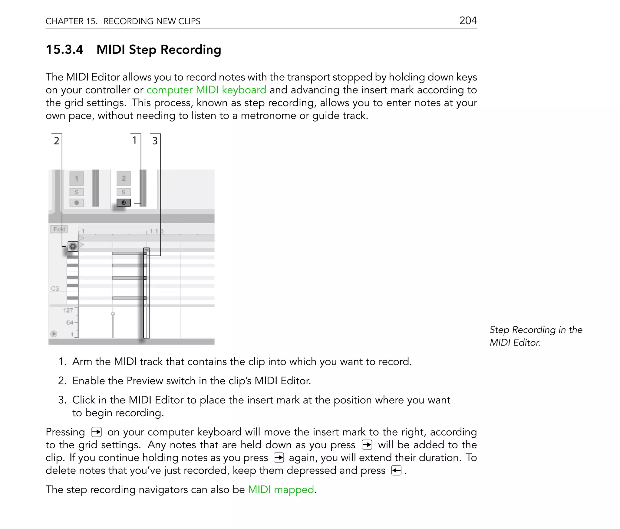 CHAPTER 15. RECORDING NEW CLIPS                                                         204

15.3.4 MIDI Step Recording

The MIDI Editor allows you to record notes with the transport stopped by holding down keys
on your controller or computer MIDI keyboard and advancing the insert mark according to
the grid settings. This process, known as step recording, allows you to enter notes at your
own pace, without needing to listen to a metronome or guide track.

 2                1   3




                                                                                              Step Recording in the
                                                                                              MIDI Editor.

  1. Arm the MIDI track that contains the clip into which you want to record.
  2. Enable the Preview switch in the clip's MIDI Editor.
  3. Click in the MIDI Editor to place the insert mark at the position where you want
     to begin recording.
Pressing       on your computer keyboard will move the insert mark to the right, according
to the grid settings. Any notes that are held down as you press       will be added to the
clip. If you continue holding notes as you press  again, you will extend their duration. To
delete notes that you've just recorded, keep them depressed and press       .
The step recording navigators can also be MIDI mapped.
 