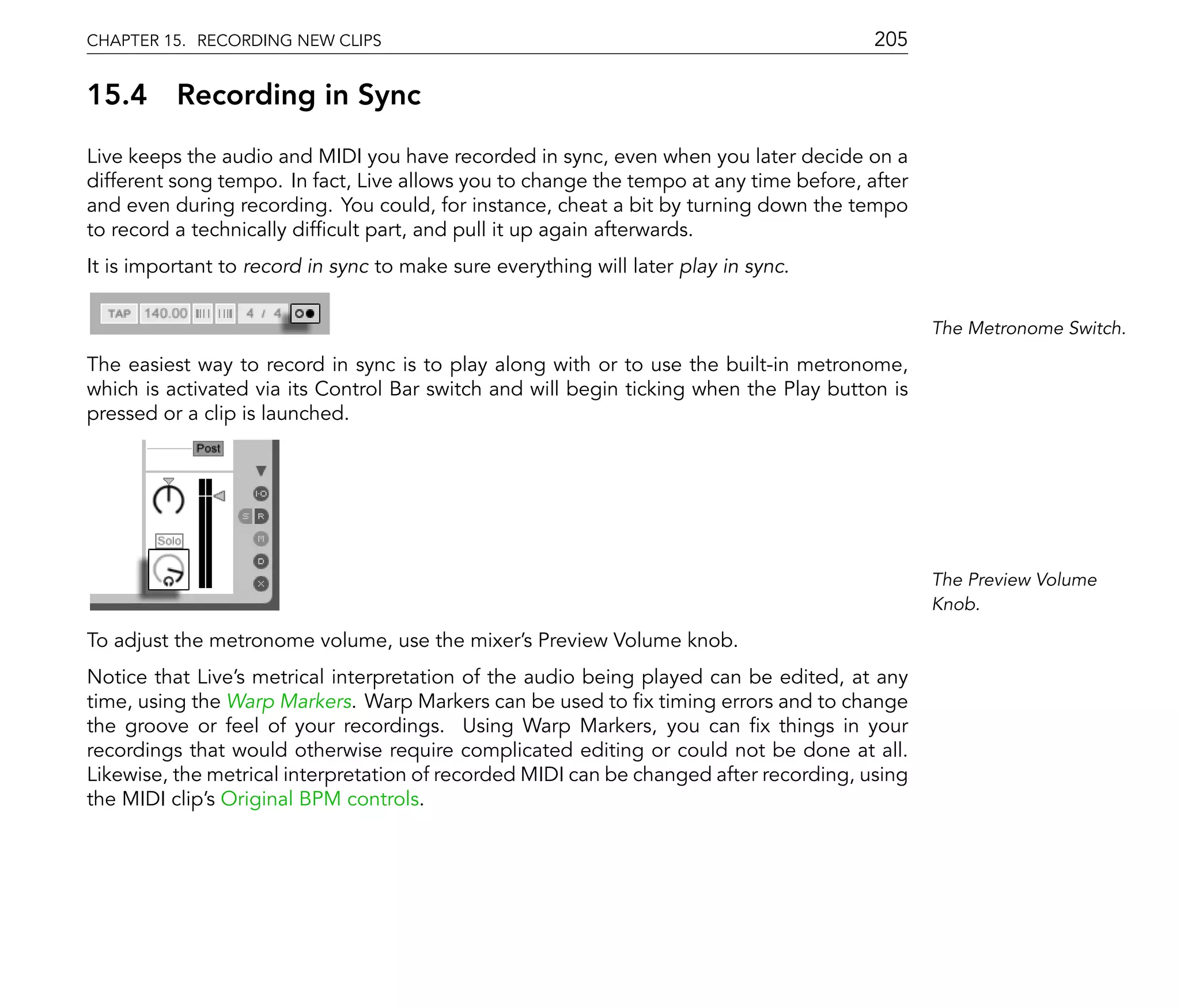 CHAPTER 15. RECORDING NEW CLIPS                                                         205

15.4      Recording in Sync
Live keeps the audio and MIDI you have recorded in sync, even when you later decide on a
different song tempo. In fact, Live allows you to change the tempo at any time before, after
and even during recording. You could, for instance, cheat a bit by turning down the tempo
to record a technically dif cult part, and pull it up again afterwards.
It is important to record in sync to make sure everything will later play in sync.


                                                                                               The Metronome Switch.

The easiest way to record in sync is to play along with or to use the built-in metronome,
which is activated via its Control Bar switch and will begin ticking when the Play button is
pressed or a clip is launched.




                                                                                               The Preview Volume
                                                                                               Knob.

To adjust the metronome volume, use the mixer's Preview Volume knob.
Notice that Live's metrical interpretation of the audio being played can be edited, at any
time, using the Warp Markers. Warp Markers can be used to x timing errors and to change
the groove or feel of your recordings. Using Warp Markers, you can x things in your
recordings that would otherwise require complicated editing or could not be done at all.
Likewise, the metrical interpretation of recorded MIDI can be changed after recording, using
the MIDI clip's Original BPM controls.
 