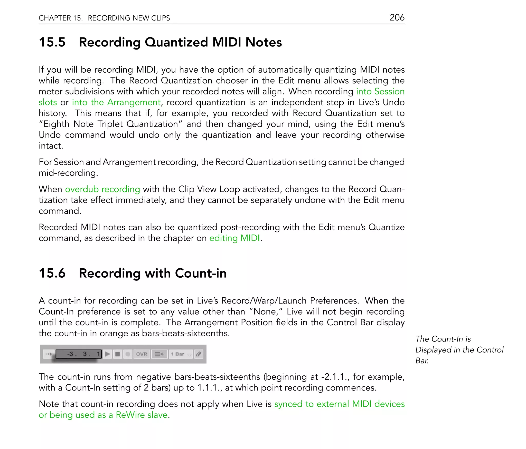 CHAPTER 15. RECORDING NEW CLIPS                                                      206

15.5     Recording Quantized MIDI Notes
If you will be recording MIDI, you have the option of automatically quantizing MIDI notes
while recording. The Record Quantization chooser in the Edit menu allows selecting the
meter subdivisions with which your recorded notes will align. When recording into Session
slots or into the Arrangement, record quantization is an independent step in Live's Undo
history. This means that if, for example, you recorded with Record Quantization set to
  Eighth Note Triplet Quantization and then changed your mind, using the Edit menu's
Undo command would undo only the quantization and leave your recording otherwise
intact.
For Session and Arrangement recording, the Record Quantization setting cannot be changed
mid-recording.
When overdub recording with the Clip View Loop activated, changes to the Record Quan-
tization take effect immediately, and they cannot be separately undone with the Edit menu
command.
Recorded MIDI notes can also be quantized post-recording with the Edit menu's Quantize
command, as described in the chapter on editing MIDI.



15.6     Recording with Count-in
A count-in for recording can be set in Live's Record/Warp/Launch Preferences. When the
Count-In preference is set to any value other than None, Live will not begin recording
until the count-in is complete. The Arrangement Position elds in the Control Bar display
the count-in in orange as bars-beats-sixteenths.
                                                                                            The Count-In is
                                                                                            Displayed in the Control
                                                                                            Bar.

The count-in runs from negative bars-beats-sixteenths (beginning at -2.1.1., for example,
with a Count-In setting of 2 bars) up to 1.1.1., at which point recording commences.
Note that count-in recording does not apply when Live is synced to external MIDI devices
or being used as a ReWire slave.
 