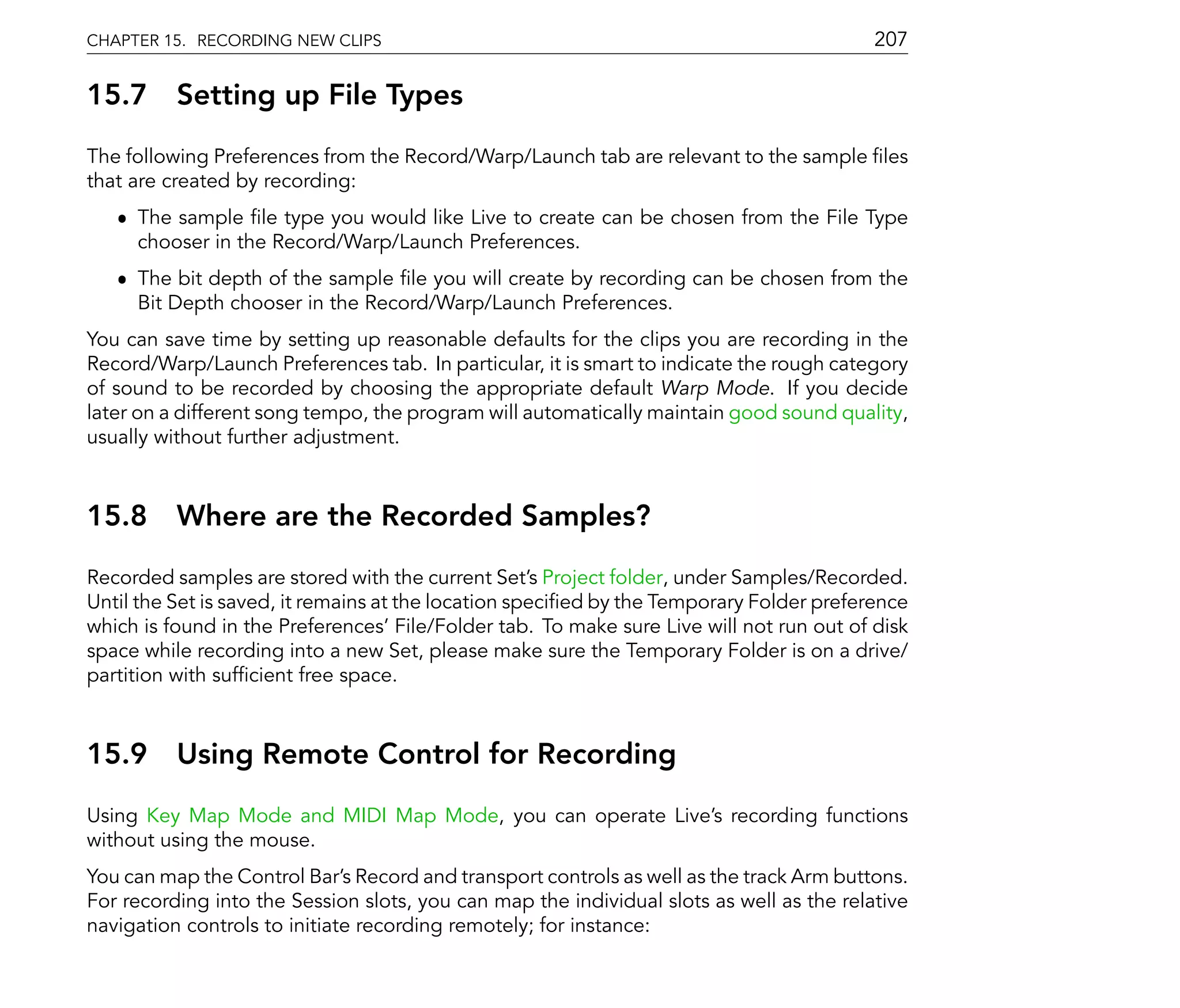 CHAPTER 15. RECORDING NEW CLIPS                                                           207

15.7      Setting up File Types
The following Preferences from the Record/Warp/Launch tab are relevant to the sample les
that are created by recording:
   ˆ The sample le type you would like Live to create can be chosen from the File Type
     chooser in the Record/Warp/Launch Preferences.
   ˆ The bit depth of the sample le you will create by recording can be chosen from the
     Bit Depth chooser in the Record/Warp/Launch Preferences.
You can save time by setting up reasonable defaults for the clips you are recording in the
Record/Warp/Launch Preferences tab. In particular, it is smart to indicate the rough category
of sound to be recorded by choosing the appropriate default Warp Mode. If you decide
later on a different song tempo, the program will automatically maintain good sound quality,
usually without further adjustment.



15.8      Where are the Recorded Samples?
Recorded samples are stored with the current Set's Project folder, under Samples/Recorded.
Until the Set is saved, it remains at the location speci ed by the Temporary Folder preference
which is found in the Preferences' File/Folder tab. To make sure Live will not run out of disk
space while recording into a new Set, please make sure the Temporary Folder is on a drive/
partition with suf cient free space.



15.9      Using Remote Control for Recording
Using Key Map Mode and MIDI Map Mode, you can operate Live's recording functions
without using the mouse.
You can map the Control Bar's Record and transport controls as well as the track Arm buttons.
For recording into the Session slots, you can map the individual slots as well as the relative
navigation controls to initiate recording remotely; for instance:
 