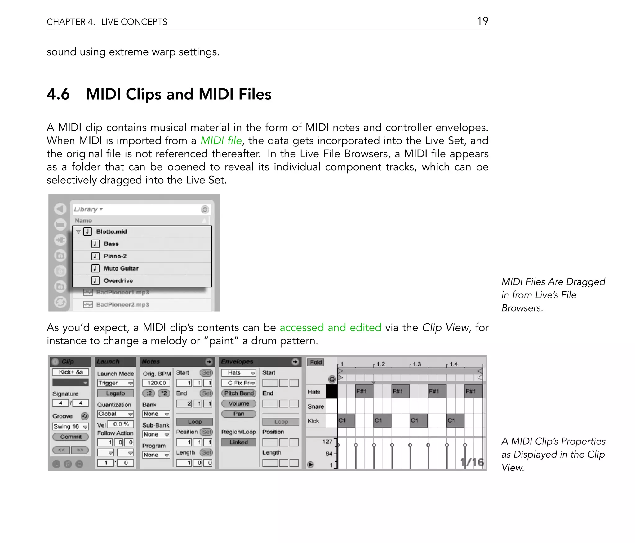 CHAPTER 4. LIVE CONCEPTS                                                               19

sound using extreme warp settings.



4.6 MIDI Clips and MIDI Files
A MIDI clip contains musical material in the form of MIDI notes and controller envelopes.
When MIDI is imported from a MIDI le, the data gets incorporated into the Live Set, and
the original le is not referenced thereafter. In the Live File Browsers, a MIDI le appears
as a folder that can be opened to reveal its individual component tracks, which can be
selectively dragged into the Live Set.




                                                                                             MIDI Files Are Dragged
                                                                                             in from Live's File
                                                                                             Browsers.

As you'd expect, a MIDI clip's contents can be accessed and edited via the Clip View, for
instance to change a melody or paint a drum pattern.




                                                                                             A MIDI Clip's Properties
                                                                                             as Displayed in the Clip
                                                                                             View.
 