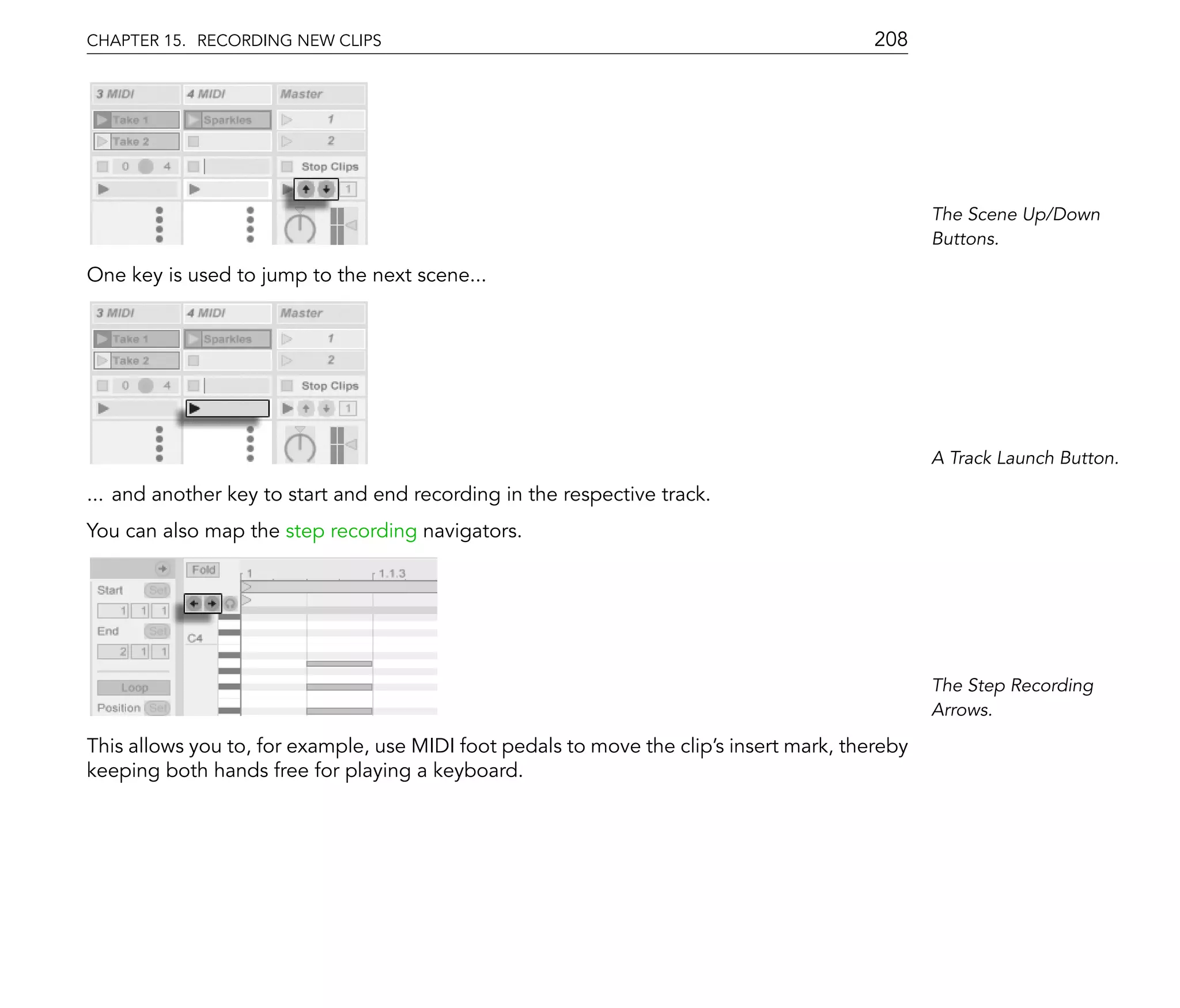 CHAPTER 15. RECORDING NEW CLIPS                                                          208




                                                                                                The Scene Up/Down
                                                                                                Buttons.

One key is used to jump to the next scene...




                                                                                                A Track Launch Button.

... and another key to start and end recording in the respective track.
You can also map the step recording navigators.




                                                                                                The Step Recording
                                                                                                Arrows.

This allows you to, for example, use MIDI foot pedals to move the clip's insert mark, thereby
keeping both hands free for playing a keyboard.
 
