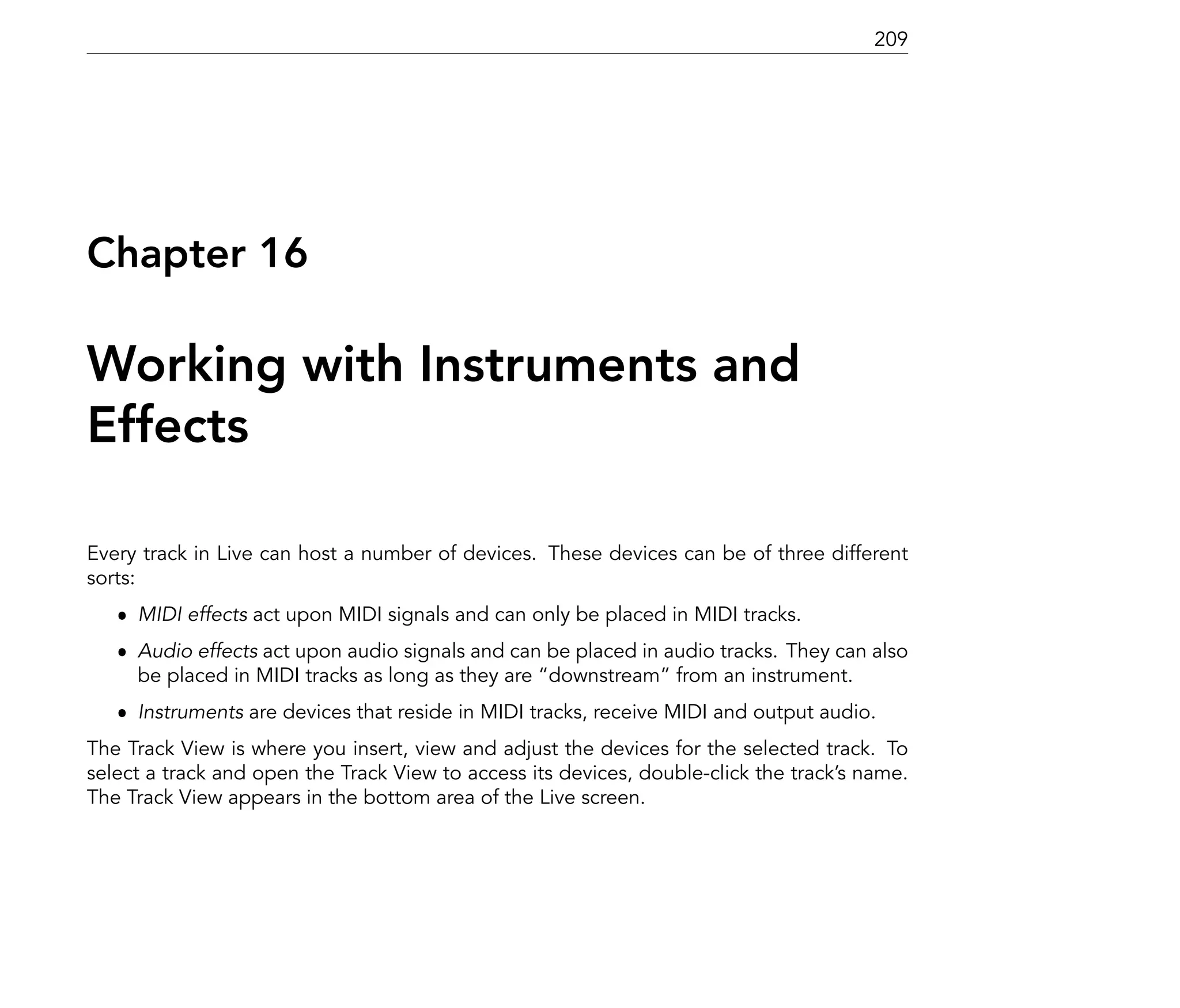 209




Chapter 16

Working with Instruments and
Effects

Every track in Live can host a number of devices. These devices can be of three different
sorts:
   ˆ MIDI effects act upon MIDI signals and can only be placed in MIDI tracks.
   ˆ Audio effects act upon audio signals and can be placed in audio tracks. They can also
     be placed in MIDI tracks as long as they are downstream from an instrument.
   ˆ Instruments are devices that reside in MIDI tracks, receive MIDI and output audio.
The Track View is where you insert, view and adjust the devices for the selected track. To
select a track and open the Track View to access its devices, double-click the track's name.
The Track View appears in the bottom area of the Live screen.
 