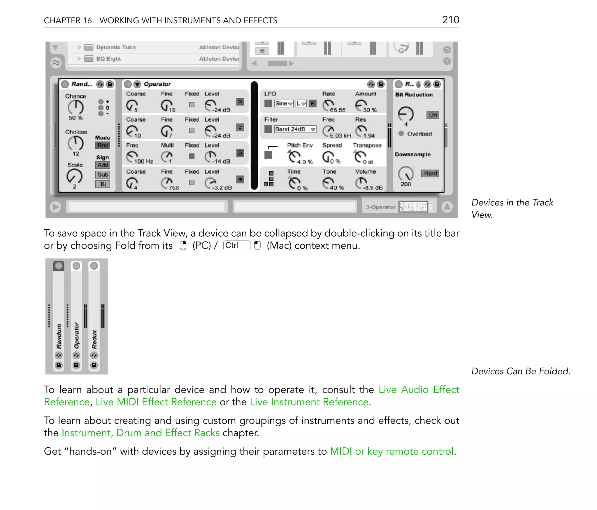 CHAPTER 16. WORKING WITH INSTRUMENTS AND EFFECTS                                          210




                                                                                                 Devices in the Track
                                                                                                 View.

To save space in the Track View, a device can be collapsed by double-clicking on its title bar
or by choosing Fold from its     (PC) / Ctrl      (Mac) context menu.




                                                                                                 Devices Can Be Folded.

To learn about a particular device and how to operate it, consult the Live Audio Effect
Reference, Live MIDI Effect Reference or the Live Instrument Reference.
To learn about creating and using custom groupings of instruments and effects, check out
the Instrument, Drum and Effect Racks chapter.
Get hands-on with devices by assigning their parameters to MIDI or key remote control.
 