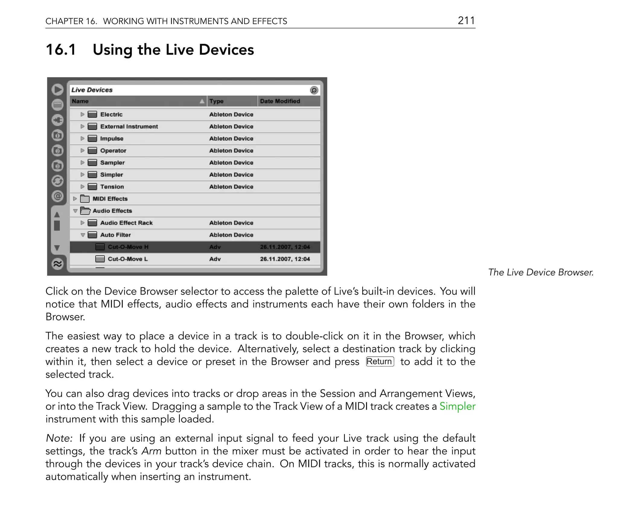 CHAPTER 16. WORKING WITH INSTRUMENTS AND EFFECTS                                           211

16.1      Using the Live Devices




                                                                                                  The Live Device Browser.

Click on the Device Browser selector to access the palette of Live's built-in devices. You will
notice that MIDI effects, audio effects and instruments each have their own folders in the
Browser.
The easiest way to place a device in a track is to double-click on it in the Browser, which
creates a new track to hold the device. Alternatively, select a destination track by clicking
within it, then select a device or preset in the Browser and press Return to add it to the
selected track.
You can also drag devices into tracks or drop areas in the Session and Arrangement Views,
or into the Track View. Dragging a sample to the Track View of a MIDI track creates a Simpler
instrument with this sample loaded.
Note: If you are using an external input signal to feed your Live track using the default
settings, the track's Arm button in the mixer must be activated in order to hear the input
through the devices in your track's device chain. On MIDI tracks, this is normally activated
automatically when inserting an instrument.
 