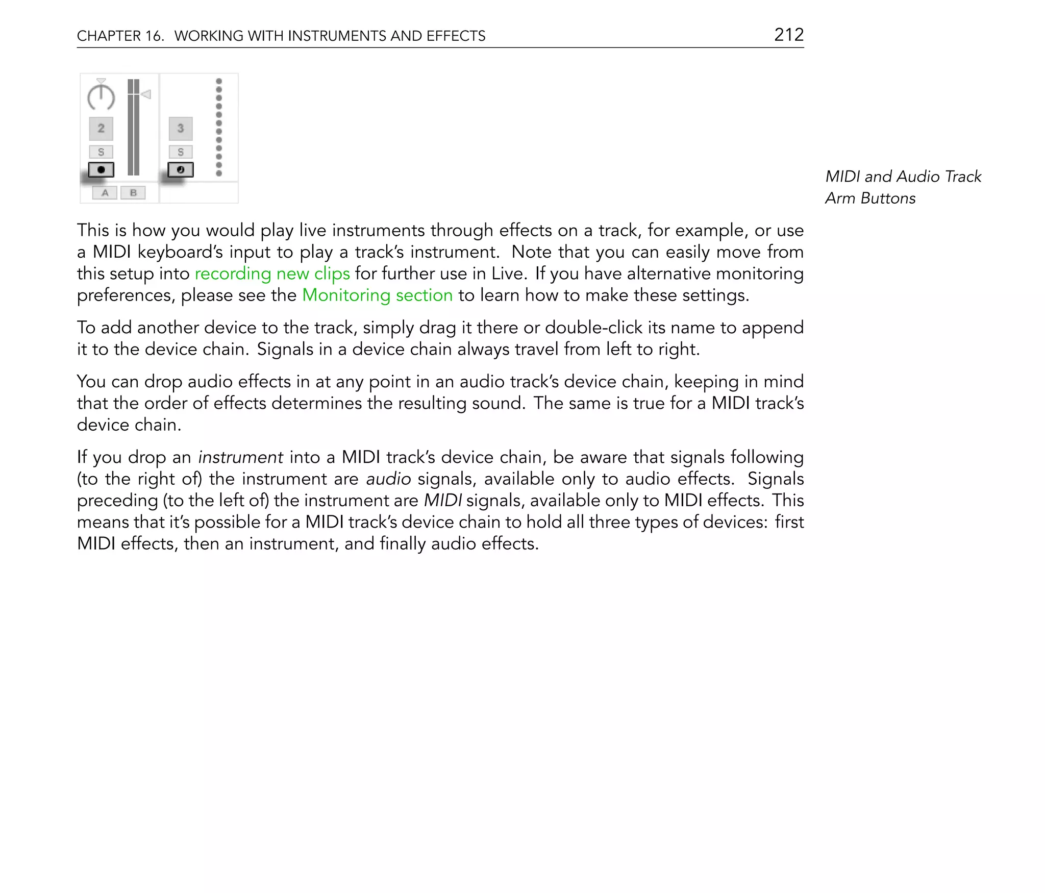 CHAPTER 16. WORKING WITH INSTRUMENTS AND EFFECTS                                            212




                                                                                                   MIDI and Audio Track
                                                                                                   Arm Buttons

This is how you would play live instruments through effects on a track, for example, or use
a MIDI keyboard's input to play a track's instrument. Note that you can easily move from
this setup into recording new clips for further use in Live. If you have alternative monitoring
preferences, please see the Monitoring section to learn how to make these settings.
To add another device to the track, simply drag it there or double-click its name to append
it to the device chain. Signals in a device chain always travel from left to right.
You can drop audio effects in at any point in an audio track's device chain, keeping in mind
that the order of effects determines the resulting sound. The same is true for a MIDI track's
device chain.
If you drop an instrument into a MIDI track's device chain, be aware that signals following
(to the right of) the instrument are audio signals, available only to audio effects. Signals
preceding (to the left of) the instrument are MIDI signals, available only to MIDI effects. This
means that it's possible for a MIDI track's device chain to hold all three types of devices: rst
MIDI effects, then an instrument, and nally audio effects.
 