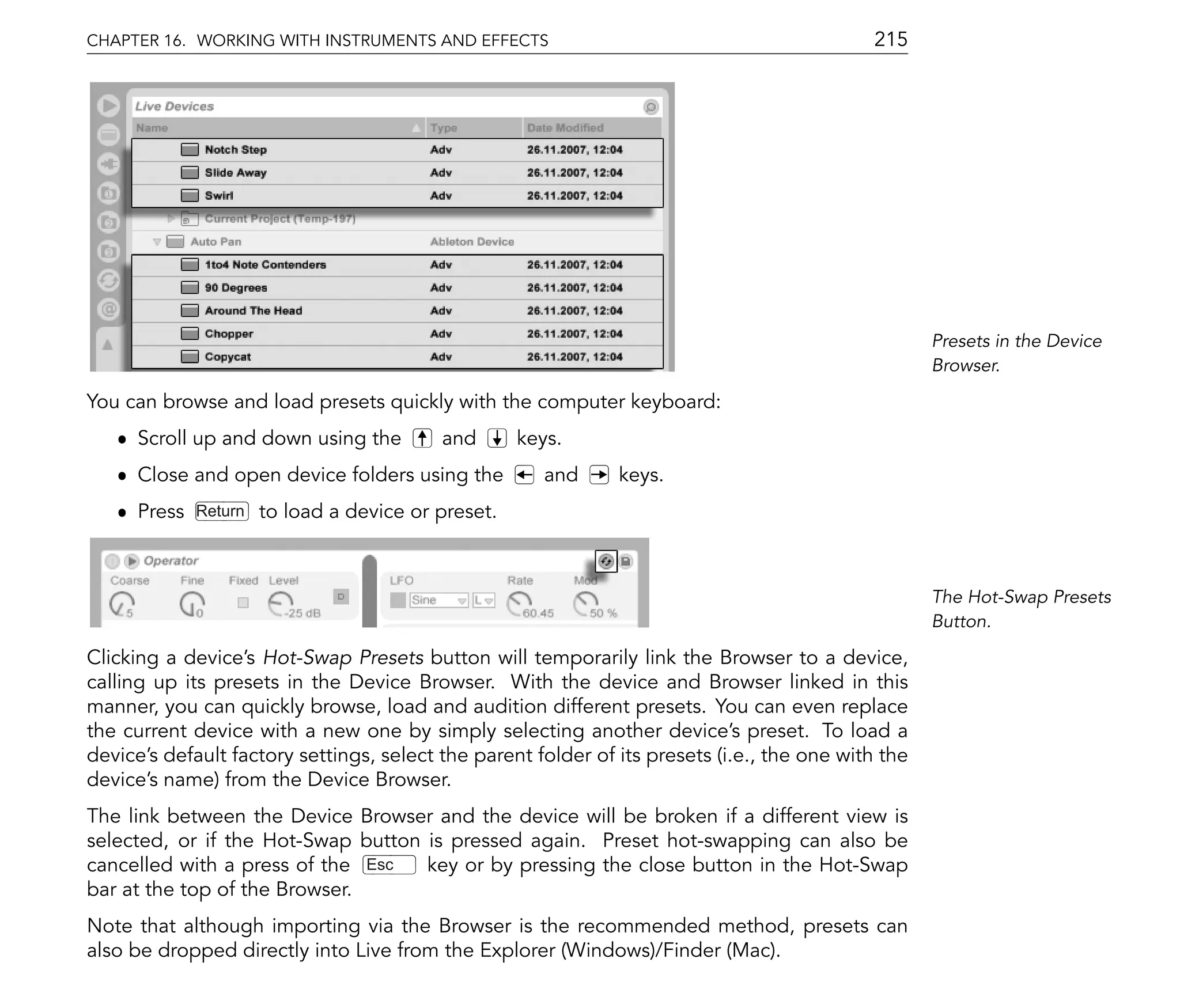 CHAPTER 16. WORKING WITH INSTRUMENTS AND EFFECTS                                             215




                                                                                                     Presets in the Device
                                                                                                     Browser.

You can browse and load presets quickly with the computer keyboard:
   ˆ Scroll up and down using the         and       keys.
   ˆ Close and open device folders using the           and     keys.
   ˆ Press   Return   to load a device or preset.



                                                                                                     The Hot-Swap Presets
                                                                                                     Button.

Clicking a device's Hot-Swap Presets button will temporarily link the Browser to a device,
calling up its presets in the Device Browser. With the device and Browser linked in this
manner, you can quickly browse, load and audition different presets. You can even replace
the current device with a new one by simply selecting another device's preset. To load a
device's default factory settings, select the parent folder of its presets (i.e., the one with the
device's name) from the Device Browser.
The link between the Device Browser and the device will be broken if a different view is
selected, or if the Hot-Swap button is pressed again. Preset hot-swapping can also be
cancelled with a press of the Esc   key or by pressing the close button in the Hot-Swap
bar at the top of the Browser.
Note that although importing via the Browser is the recommended method, presets can
also be dropped directly into Live from the Explorer (Windows)/Finder (Mac).
 