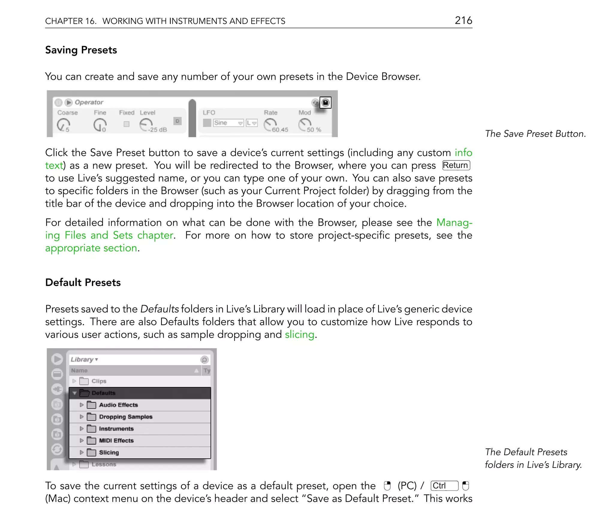 CHAPTER 16. WORKING WITH INSTRUMENTS AND EFFECTS                                              216

Saving Presets

You can create and save any number of your own presets in the Device Browser.




                                                                                                      The Save Preset Button.

Click the Save Preset button to save a device's current settings (including any custom info
text) as a new preset. You will be redirected to the Browser, where you can press Return
to use Live's suggested name, or you can type one of your own. You can also save presets
to speci c folders in the Browser (such as your Current Project folder) by dragging from the
title bar of the device and dropping into the Browser location of your choice.
For detailed information on what can be done with the Browser, please see the Manag-
ing Files and Sets chapter. For more on how to store project-speci c presets, see the
appropriate section.


Default Presets

Presets saved to the Defaults folders in Live's Library will load in place of Live's generic device
settings. There are also Defaults folders that allow you to customize how Live responds to
various user actions, such as sample dropping and slicing.




                                                                                                      The Default Presets
                                                                                                      folders in Live's Library.

To save the current settings of a device as a default preset, open the  (PC) / Ctrl
(Mac) context menu on the device's header and select Save as Default Preset. This works
 