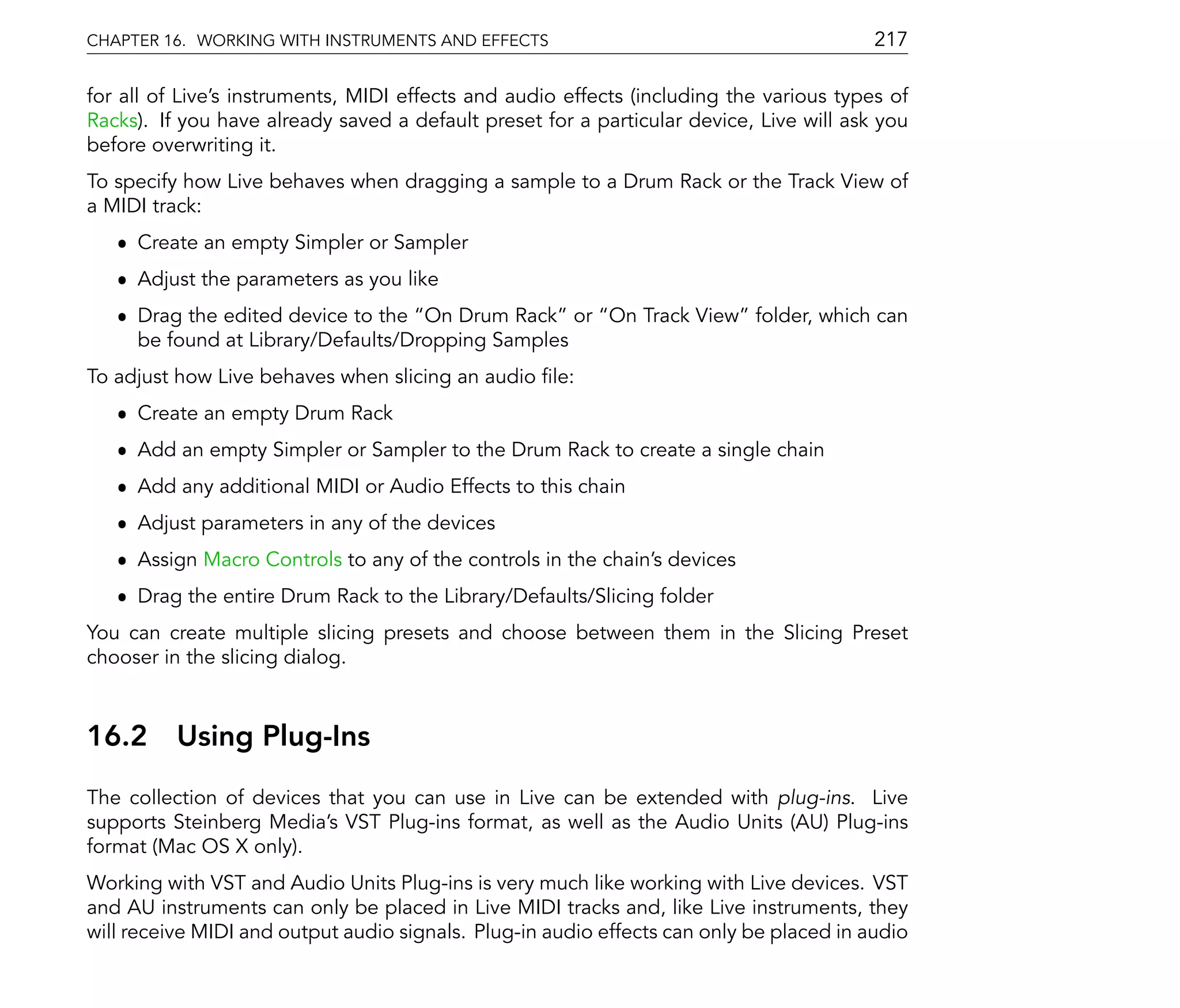 CHAPTER 16. WORKING WITH INSTRUMENTS AND EFFECTS                                         217

for all of Live's instruments, MIDI effects and audio effects (including the various types of
Racks). If you have already saved a default preset for a particular device, Live will ask you
before overwriting it.
To specify how Live behaves when dragging a sample to a Drum Rack or the Track View of
a MIDI track:
   ˆ Create an empty Simpler or Sampler
   ˆ Adjust the parameters as you like
   ˆ Drag the edited device to the On Drum Rack or On Track View folder, which can
     be found at Library/Defaults/Dropping Samples
To adjust how Live behaves when slicing an audio le:
   ˆ Create an empty Drum Rack
   ˆ Add an empty Simpler or Sampler to the Drum Rack to create a single chain
   ˆ Add any additional MIDI or Audio Effects to this chain
   ˆ Adjust parameters in any of the devices
   ˆ Assign Macro Controls to any of the controls in the chain's devices
   ˆ Drag the entire Drum Rack to the Library/Defaults/Slicing folder
You can create multiple slicing presets and choose between them in the Slicing Preset
chooser in the slicing dialog.



16.2      Using Plug-Ins
The collection of devices that you can use in Live can be extended with plug-ins. Live
supports Steinberg Media's VST Plug-ins format, as well as the Audio Units (AU) Plug-ins
format (Mac OS X only).
Working with VST and Audio Units Plug-ins is very much like working with Live devices. VST
and AU instruments can only be placed in Live MIDI tracks and, like Live instruments, they
will receive MIDI and output audio signals. Plug-in audio effects can only be placed in audio
 
