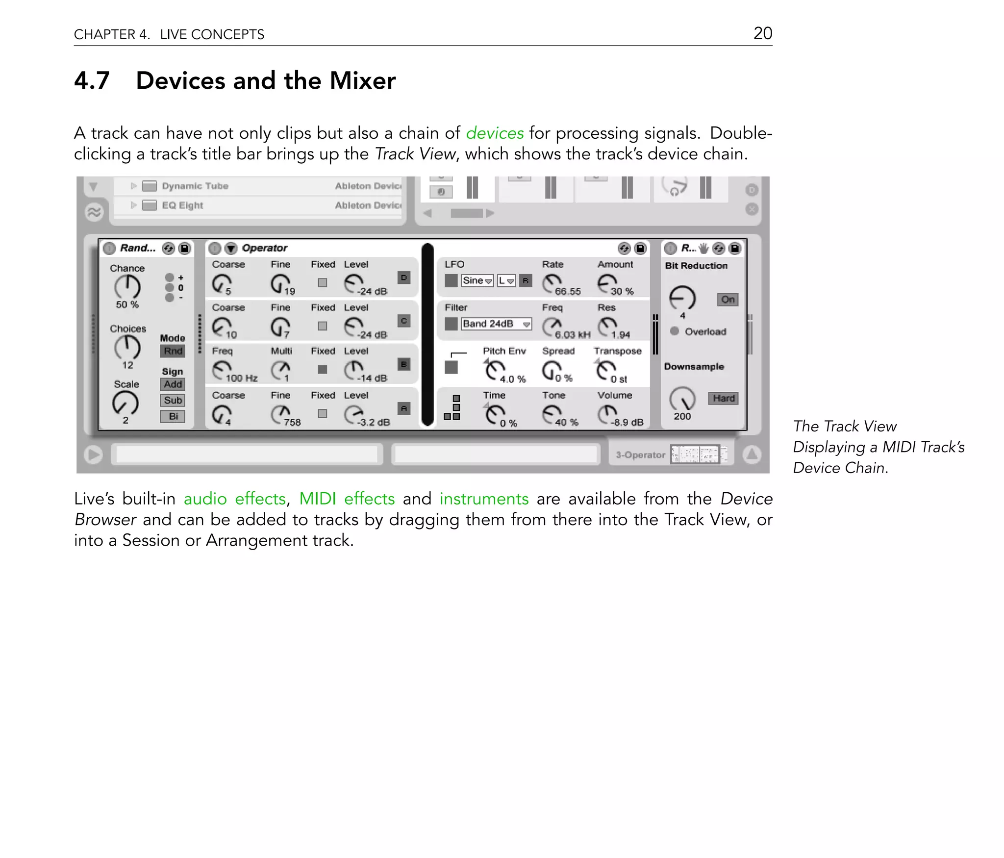 CHAPTER 4. LIVE CONCEPTS                                                                 20

4.7 Devices and the Mixer
A track can have not only clips but also a chain of devices for processing signals. Double-
clicking a track's title bar brings up the Track View, which shows the track's device chain.




                                                                                               The Track View
                                                                                               Displaying a MIDI Track's
                                                                                               Device Chain.

Live's built-in audio effects, MIDI effects and instruments are available from the Device
Browser and can be added to tracks by dragging them from there into the Track View, or
into a Session or Arrangement track.
 