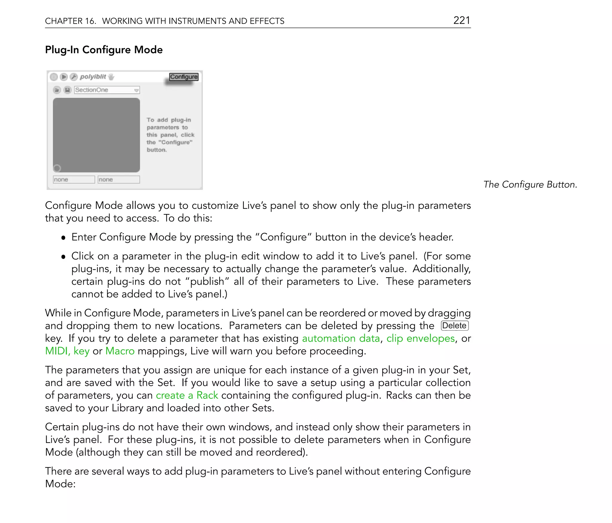 CHAPTER 16. WORKING WITH INSTRUMENTS AND EFFECTS                                       221

Plug-In Con gure Mode




                                                                                              The Con gure Button.

Con gure Mode allows you to customize Live's panel to show only the plug-in parameters
that you need to access. To do this:
   ˆ Enter Con gure Mode by pressing the Con gure button in the device's header.
   ˆ Click on a parameter in the plug-in edit window to add it to Live's panel. (For some
     plug-ins, it may be necessary to actually change the parameter's value. Additionally,
     certain plug-ins do not publish all of their parameters to Live. These parameters
     cannot be added to Live's panel.)
While in Con gure Mode, parameters in Live's panel can be reordered or moved by dragging
and dropping them to new locations. Parameters can be deleted by pressing the Delete
key. If you try to delete a parameter that has existing automation data, clip envelopes, or
MIDI, key or Macro mappings, Live will warn you before proceeding.
The parameters that you assign are unique for each instance of a given plug-in in your Set,
and are saved with the Set. If you would like to save a setup using a particular collection
of parameters, you can create a Rack containing the con gured plug-in. Racks can then be
saved to your Library and loaded into other Sets.
Certain plug-ins do not have their own windows, and instead only show their parameters in
Live's panel. For these plug-ins, it is not possible to delete parameters when in Con gure
Mode (although they can still be moved and reordered).
There are several ways to add plug-in parameters to Live's panel without entering Con gure
Mode:
 