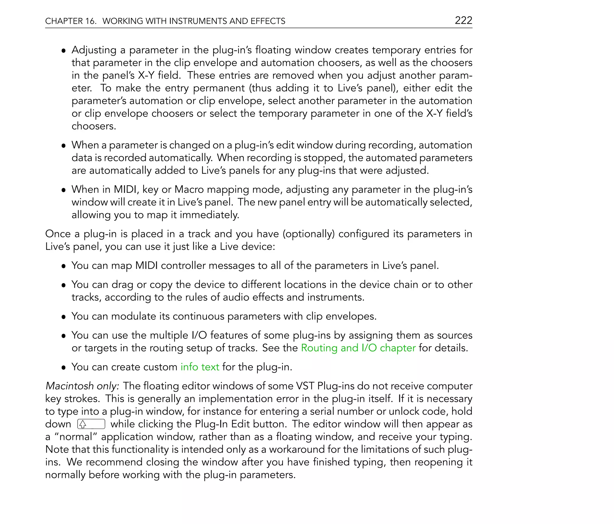 CHAPTER 16. WORKING WITH INSTRUMENTS AND EFFECTS                                            222

   ˆ Adjusting a parameter in the plug-in's oating window creates temporary entries for
     that parameter in the clip envelope and automation choosers, as well as the choosers
     in the panel's X-Y eld. These entries are removed when you adjust another param-
     eter. To make the entry permanent (thus adding it to Live's panel), either edit the
     parameter's automation or clip envelope, select another parameter in the automation
     or clip envelope choosers or select the temporary parameter in one of the X-Y eld's
     choosers.
   ˆ When a parameter is changed on a plug-in's edit window during recording, automation
     data is recorded automatically. When recording is stopped, the automated parameters
     are automatically added to Live's panels for any plug-ins that were adjusted.
   ˆ When in MIDI, key or Macro mapping mode, adjusting any parameter in the plug-in's
     window will create it in Live's panel. The new panel entry will be automatically selected,
     allowing you to map it immediately.
Once a plug-in is placed in a track and you have (optionally) con gured its parameters in
Live's panel, you can use it just like a Live device:
   ˆ You can map MIDI controller messages to all of the parameters in Live's panel.
   ˆ You can drag or copy the device to different locations in the device chain or to other
     tracks, according to the rules of audio effects and instruments.
   ˆ You can modulate its continuous parameters with clip envelopes.
   ˆ You can use the multiple I/O features of some plug-ins by assigning them as sources
     or targets in the routing setup of tracks. See the Routing and I/O chapter for details.
   ˆ You can create custom info text for the plug-in.
Macintosh only: The oating editor windows of some VST Plug-ins do not receive computer
key strokes. This is generally an implementation error in the plug-in itself. If it is necessary
to type into a plug-in window, for instance for entering a serial number or unlock code, hold
down           while clicking the Plug-In Edit button. The editor window will then appear as
a normal application window, rather than as a oating window, and receive your typing.
Note that this functionality is intended only as a workaround for the limitations of such plug-
ins. We recommend closing the window after you have nished typing, then reopening it
normally before working with the plug-in parameters.
 
