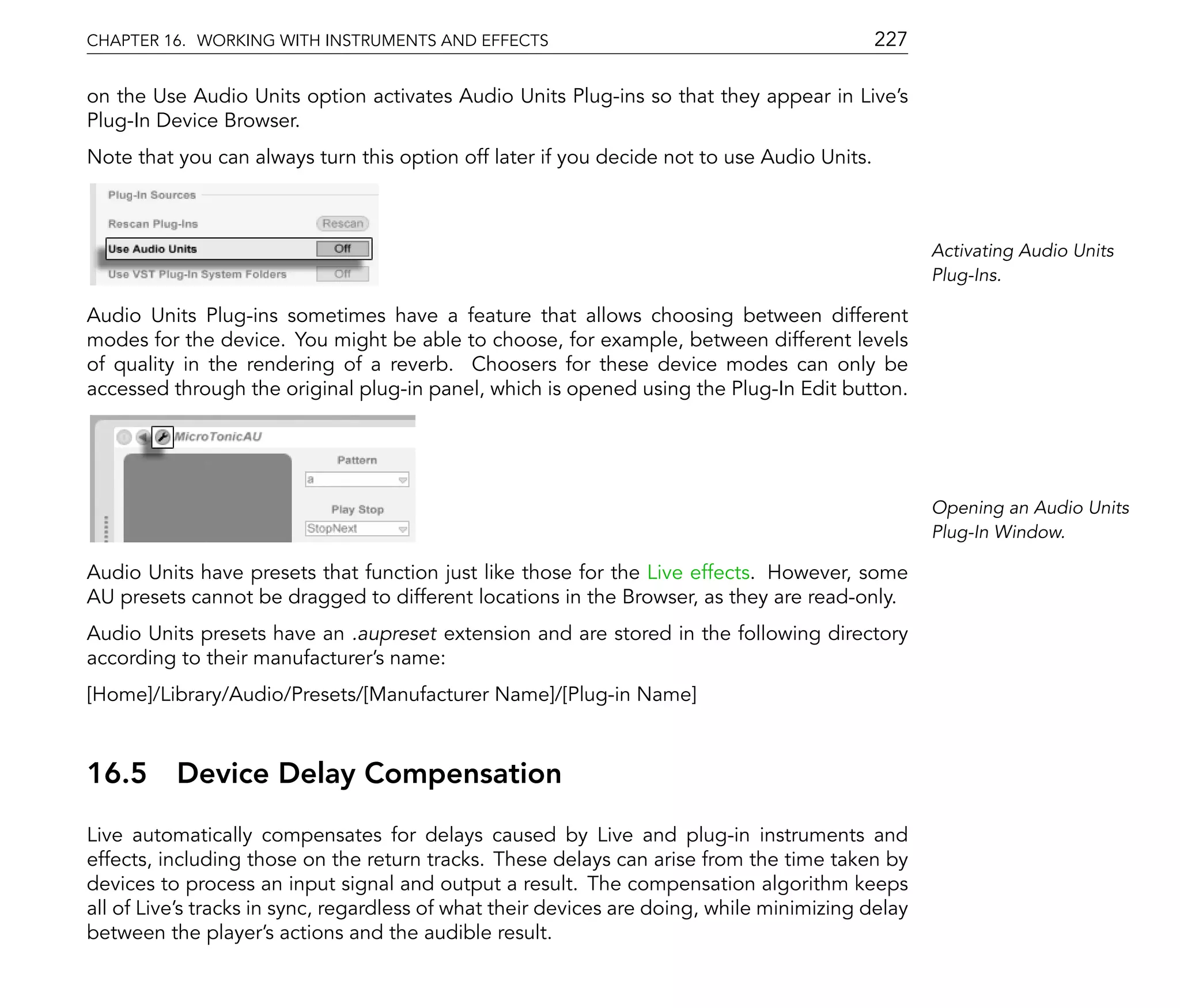 CHAPTER 16. WORKING WITH INSTRUMENTS AND EFFECTS                                            227

on the Use Audio Units option activates Audio Units Plug-ins so that they appear in Live's
Plug-In Device Browser.
Note that you can always turn this option off later if you decide not to use Audio Units.



                                                                                                   Activating Audio Units
                                                                                                   Plug-Ins.

Audio Units Plug-ins sometimes have a feature that allows choosing between different
modes for the device. You might be able to choose, for example, between different levels
of quality in the rendering of a reverb. Choosers for these device modes can only be
accessed through the original plug-in panel, which is opened using the Plug-In Edit button.




                                                                                                   Opening an Audio Units
                                                                                                   Plug-In Window.

Audio Units have presets that function just like those for the Live effects. However, some
AU presets cannot be dragged to different locations in the Browser, as they are read-only.
Audio Units presets have an .aupreset extension and are stored in the following directory
according to their manufacturer's name:
[Home]/Library/Audio/Presets/[Manufacturer Name]/[Plug-in Name]



16.5      Device Delay Compensation
Live automatically compensates for delays caused by Live and plug-in instruments and
effects, including those on the return tracks. These delays can arise from the time taken by
devices to process an input signal and output a result. The compensation algorithm keeps
all of Live's tracks in sync, regardless of what their devices are doing, while minimizing delay
between the player's actions and the audible result.
 