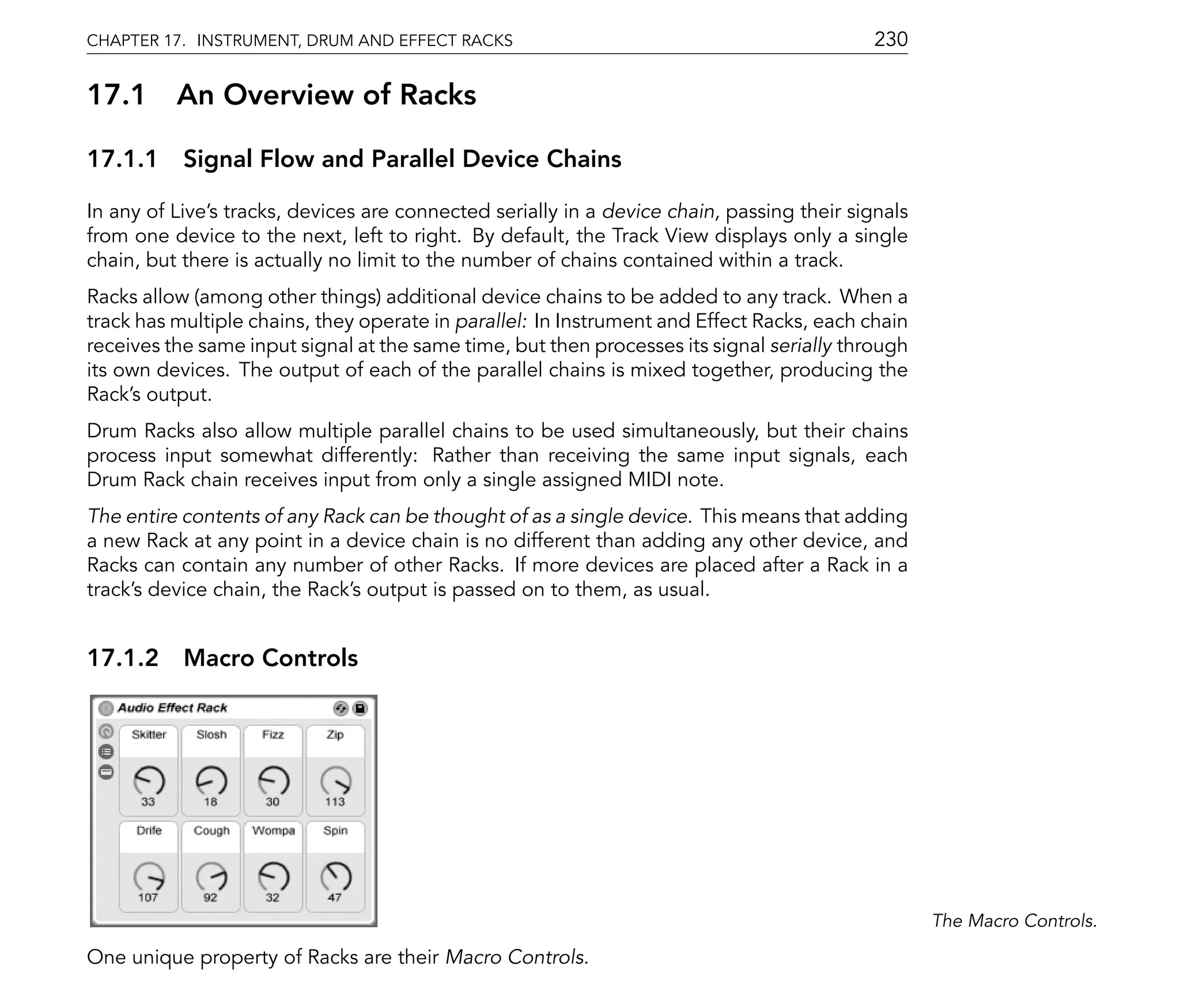 CHAPTER 17. INSTRUMENT, DRUM AND EFFECT RACKS                                               230

17.1      An Overview of Racks

17.1.1 Signal Flow and Parallel Device Chains

In any of Live's tracks, devices are connected serially in a device chain, passing their signals
from one device to the next, left to right. By default, the Track View displays only a single
chain, but there is actually no limit to the number of chains contained within a track.
Racks allow (among other things) additional device chains to be added to any track. When a
track has multiple chains, they operate in parallel: In Instrument and Effect Racks, each chain
receives the same input signal at the same time, but then processes its signal serially through
its own devices. The output of each of the parallel chains is mixed together, producing the
Rack's output.
Drum Racks also allow multiple parallel chains to be used simultaneously, but their chains
process input somewhat differently: Rather than receiving the same input signals, each
Drum Rack chain receives input from only a single assigned MIDI note.
The entire contents of any Rack can be thought of as a single device. This means that adding
a new Rack at any point in a device chain is no different than adding any other device, and
Racks can contain any number of other Racks. If more devices are placed after a Rack in a
track's device chain, the Rack's output is passed on to them, as usual.


17.1.2 Macro Controls




                                                                                                   The Macro Controls.

One unique property of Racks are their Macro Controls.
 