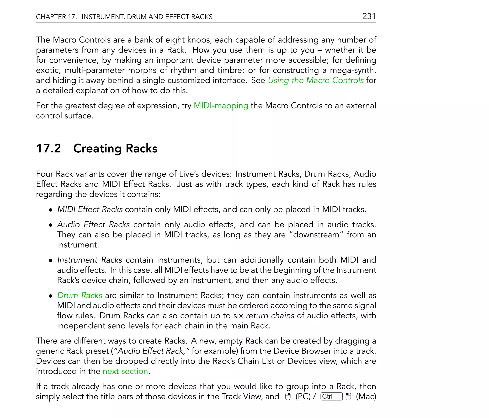 CHAPTER 17. INSTRUMENT, DRUM AND EFFECT RACKS                                               231

The Macro Controls are a bank of eight knobs, each capable of addressing any number of
parameters from any devices in a Rack. How you use them is up to you whether it be
for convenience, by making an important device parameter more accessible; for de ning
exotic, multi-parameter morphs of rhythm and timbre; or for constructing a mega-synth,
and hiding it away behind a single customized interface. See Using the Macro Controls for
a detailed explanation of how to do this.
For the greatest degree of expression, try MIDI-mapping the Macro Controls to an external
control surface.



17.2     Creating Racks
Four Rack variants cover the range of Live's devices: Instrument Racks, Drum Racks, Audio
Effect Racks and MIDI Effect Racks. Just as with track types, each kind of Rack has rules
regarding the devices it contains:
   ˆ MIDI Effect Racks contain only MIDI effects, and can only be placed in MIDI tracks.
   ˆ Audio Effect Racks contain only audio effects, and can be placed in audio tracks.
     They can also be placed in MIDI tracks, as long as they are downstream from an
     instrument.
   ˆ Instrument Racks contain instruments, but can additionally contain both MIDI and
     audio effects. In this case, all MIDI effects have to be at the beginning of the Instrument
     Rack's device chain, followed by an instrument, and then any audio effects.
   ˆ Drum Racks are similar to Instrument Racks; they can contain instruments as well as
     MIDI and audio effects and their devices must be ordered according to the same signal
       ow rules. Drum Racks can also contain up to six return chains of audio effects, with
     independent send levels for each chain in the main Rack.
There are different ways to create Racks. A new, empty Rack can be created by dragging a
generic Rack preset ( Audio Effect Rack, for example) from the Device Browser into a track.
Devices can then be dropped directly into the Rack's Chain List or Devices view, which are
introduced in the next section.
If a track already has one or more devices that you would like to group into a Rack, then
simply select the title bars of those devices in the Track View, and (PC) / Ctrl    (Mac)
 