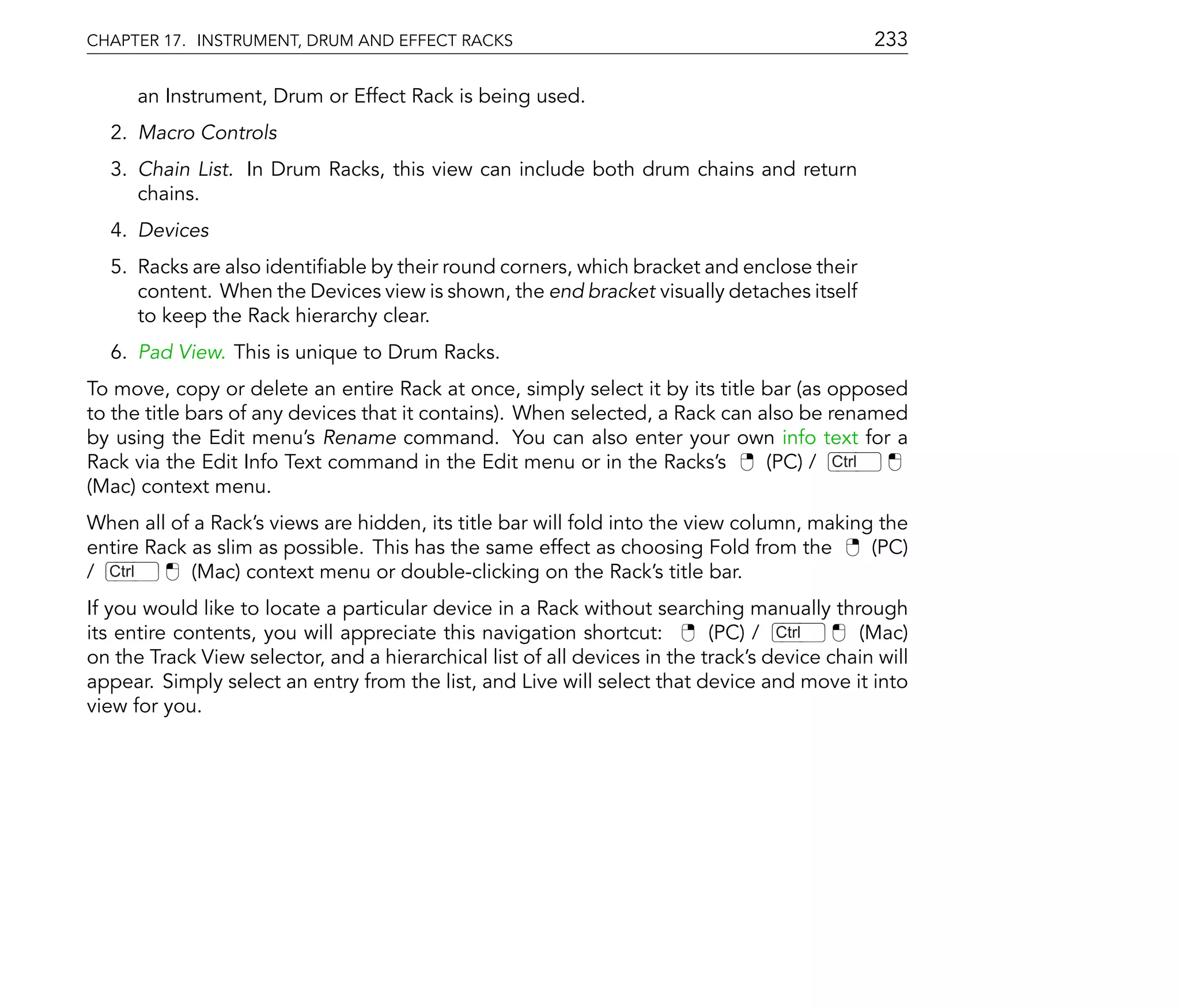 CHAPTER 17. INSTRUMENT, DRUM AND EFFECT RACKS                                                 233

      an Instrument, Drum or Effect Rack is being used.
  2. Macro Controls
  3. Chain List. In Drum Racks, this view can include both drum chains and return
     chains.
  4. Devices
  5. Racks are also identi able by their round corners, which bracket and enclose their
     content. When the Devices view is shown, the end bracket visually detaches itself
     to keep the Rack hierarchy clear.
  6. Pad View. This is unique to Drum Racks.
To move, copy or delete an entire Rack at once, simply select it by its title bar (as opposed
to the title bars of any devices that it contains). When selected, a Rack can also be renamed
by using the Edit menu's Rename command. You can also enter your own info text for a
Rack via the Edit Info Text command in the Edit menu or in the Racks's         (PC) / Ctrl
(Mac) context menu.
When all of a Rack's views are hidden, its title bar will fold into the view column, making the
entire Rack as slim as possible. This has the same effect as choosing Fold from the        (PC)
/ Ctrl      (Mac) context menu or double-clicking on the Rack's title bar.
If you would like to locate a particular device in a Rack without searching manually through
its entire contents, you will appreciate this navigation shortcut:         (PC) / Ctrl      (Mac)
on the Track View selector, and a hierarchical list of all devices in the track's device chain will
appear. Simply select an entry from the list, and Live will select that device and move it into
view for you.
 