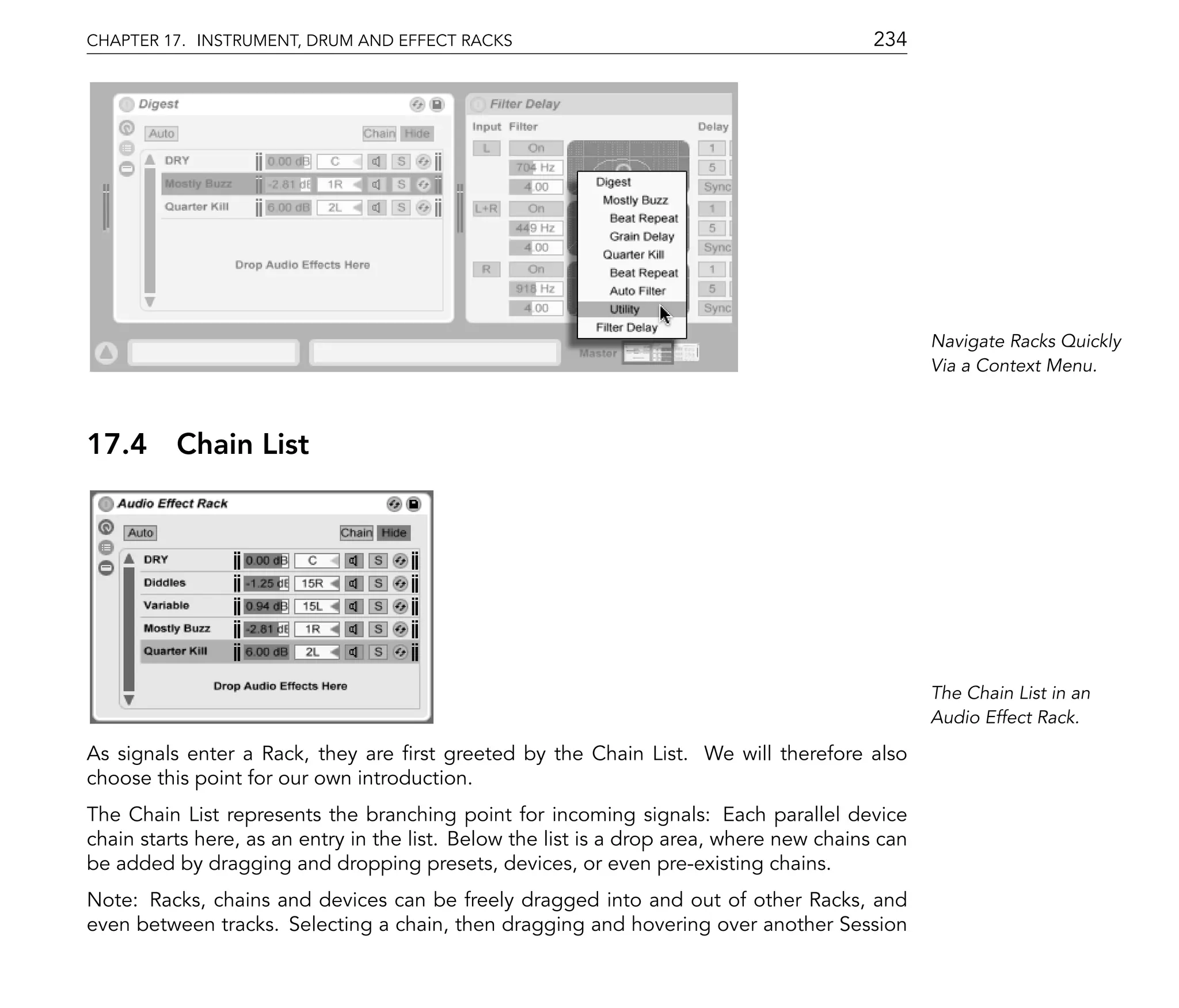 CHAPTER 17. INSTRUMENT, DRUM AND EFFECT RACKS                                              234




                                                                                                  Navigate Racks Quickly
                                                                                                  Via a Context Menu.



17.4      Chain List




                                                                                                  The Chain List in an
                                                                                                  Audio Effect Rack.

As signals enter a Rack, they are rst greeted by the Chain List. We will therefore also
choose this point for our own introduction.
The Chain List represents the branching point for incoming signals: Each parallel device
chain starts here, as an entry in the list. Below the list is a drop area, where new chains can
be added by dragging and dropping presets, devices, or even pre-existing chains.
Note: Racks, chains and devices can be freely dragged into and out of other Racks, and
even between tracks. Selecting a chain, then dragging and hovering over another Session
 