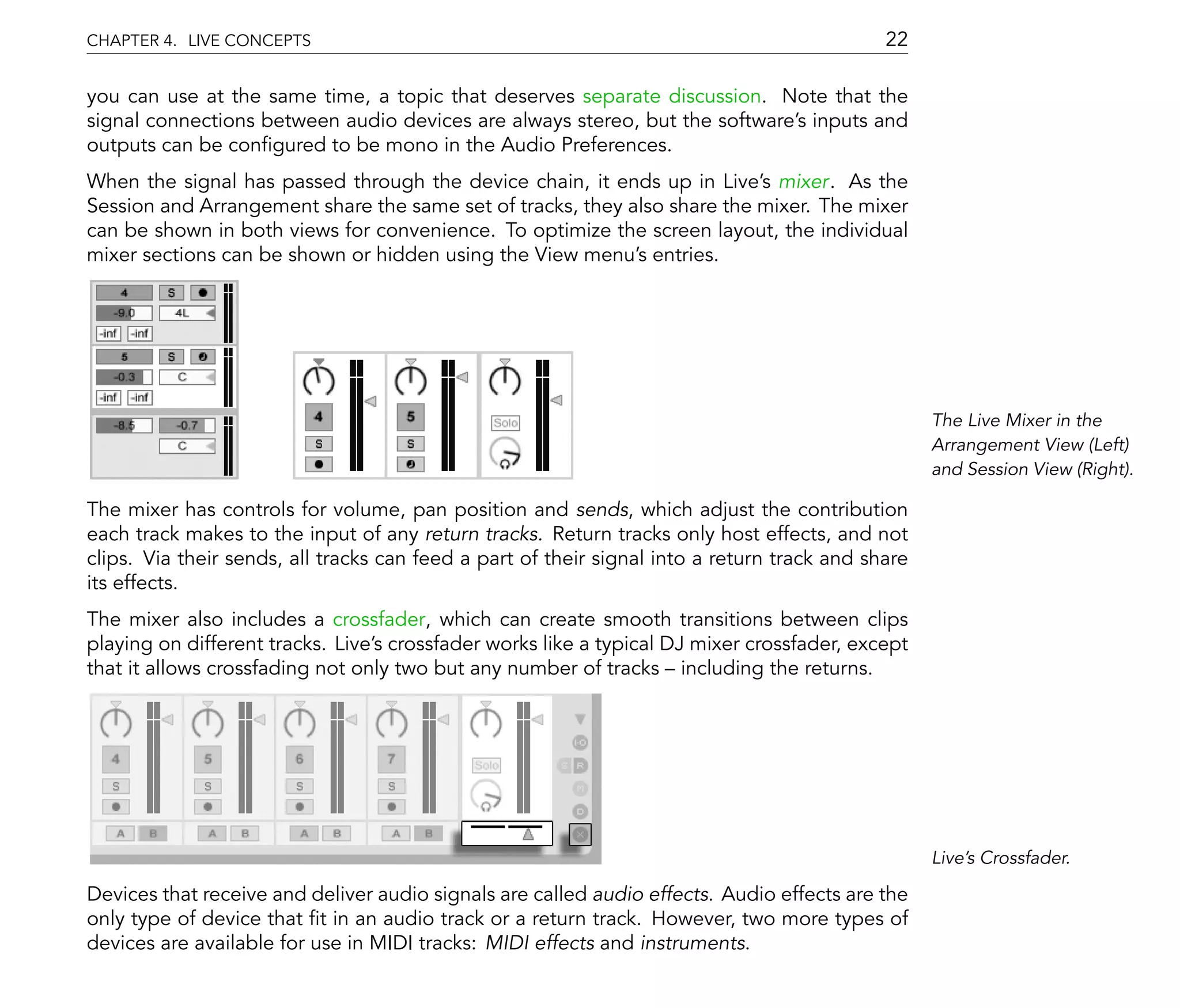 CHAPTER 4. LIVE CONCEPTS                                                                     22

you can use at the same time, a topic that deserves separate discussion. Note that the
signal connections between audio devices are always stereo, but the software's inputs and
outputs can be con gured to be mono in the Audio Preferences.
When the signal has passed through the device chain, it ends up in Live's mixer. As the
Session and Arrangement share the same set of tracks, they also share the mixer. The mixer
can be shown in both views for convenience. To optimize the screen layout, the individual
mixer sections can be shown or hidden using the View menu's entries.




                                                                                                   The Live Mixer in the
                                                                                                   Arrangement View (Left)
                                                                                                   and Session View (Right).

The mixer has controls for volume, pan position and sends, which adjust the contribution
each track makes to the input of any return tracks. Return tracks only host effects, and not
clips. Via their sends, all tracks can feed a part of their signal into a return track and share
its effects.
The mixer also includes a crossfader, which can create smooth transitions between clips
playing on different tracks. Live's crossfader works like a typical DJ mixer crossfader, except
that it allows crossfading not only two but any number of tracks including the returns.




                                                                                                   Live's Crossfader.

Devices that receive and deliver audio signals are called audio effects. Audio effects are the
only type of device that t in an audio track or a return track. However, two more types of
devices are available for use in MIDI tracks: MIDI effects and instruments.
 