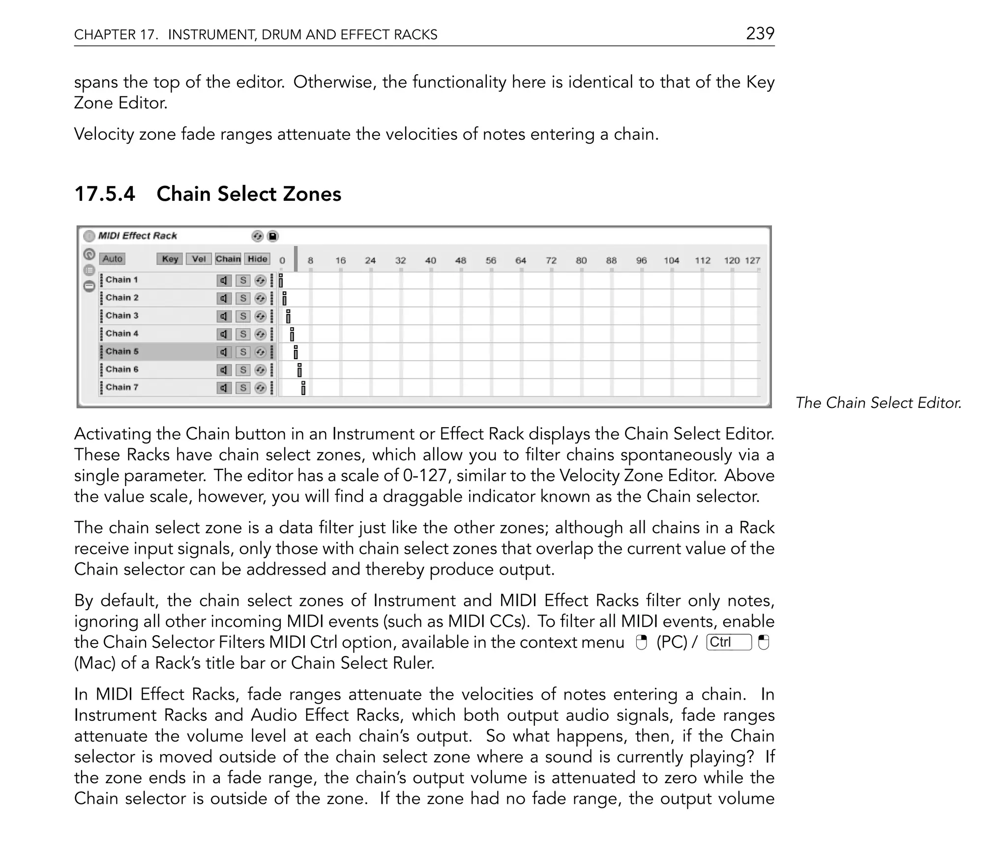 CHAPTER 17. INSTRUMENT, DRUM AND EFFECT RACKS                                              239

spans the top of the editor. Otherwise, the functionality here is identical to that of the Key
Zone Editor.
Velocity zone fade ranges attenuate the velocities of notes entering a chain.


17.5.4 Chain Select Zones




                                                                                                  The Chain Select Editor.

Activating the Chain button in an Instrument or Effect Rack displays the Chain Select Editor.
These Racks have chain select zones, which allow you to lter chains spontaneously via a
single parameter. The editor has a scale of 0-127, similar to the Velocity Zone Editor. Above
the value scale, however, you will nd a draggable indicator known as the Chain selector.
The chain select zone is a data lter just like the other zones; although all chains in a Rack
receive input signals, only those with chain select zones that overlap the current value of the
Chain selector can be addressed and thereby produce output.
By default, the chain select zones of Instrument and MIDI Effect Racks lter only notes,
ignoring all other incoming MIDI events (such as MIDI CCs). To lter all MIDI events, enable
the Chain Selector Filters MIDI Ctrl option, available in the context menu  (PC) / Ctrl
(Mac) of a Rack's title bar or Chain Select Ruler.
In MIDI Effect Racks, fade ranges attenuate the velocities of notes entering a chain. In
Instrument Racks and Audio Effect Racks, which both output audio signals, fade ranges
attenuate the volume level at each chain's output. So what happens, then, if the Chain
selector is moved outside of the chain select zone where a sound is currently playing? If
the zone ends in a fade range, the chain's output volume is attenuated to zero while the
Chain selector is outside of the zone. If the zone had no fade range, the output volume
 