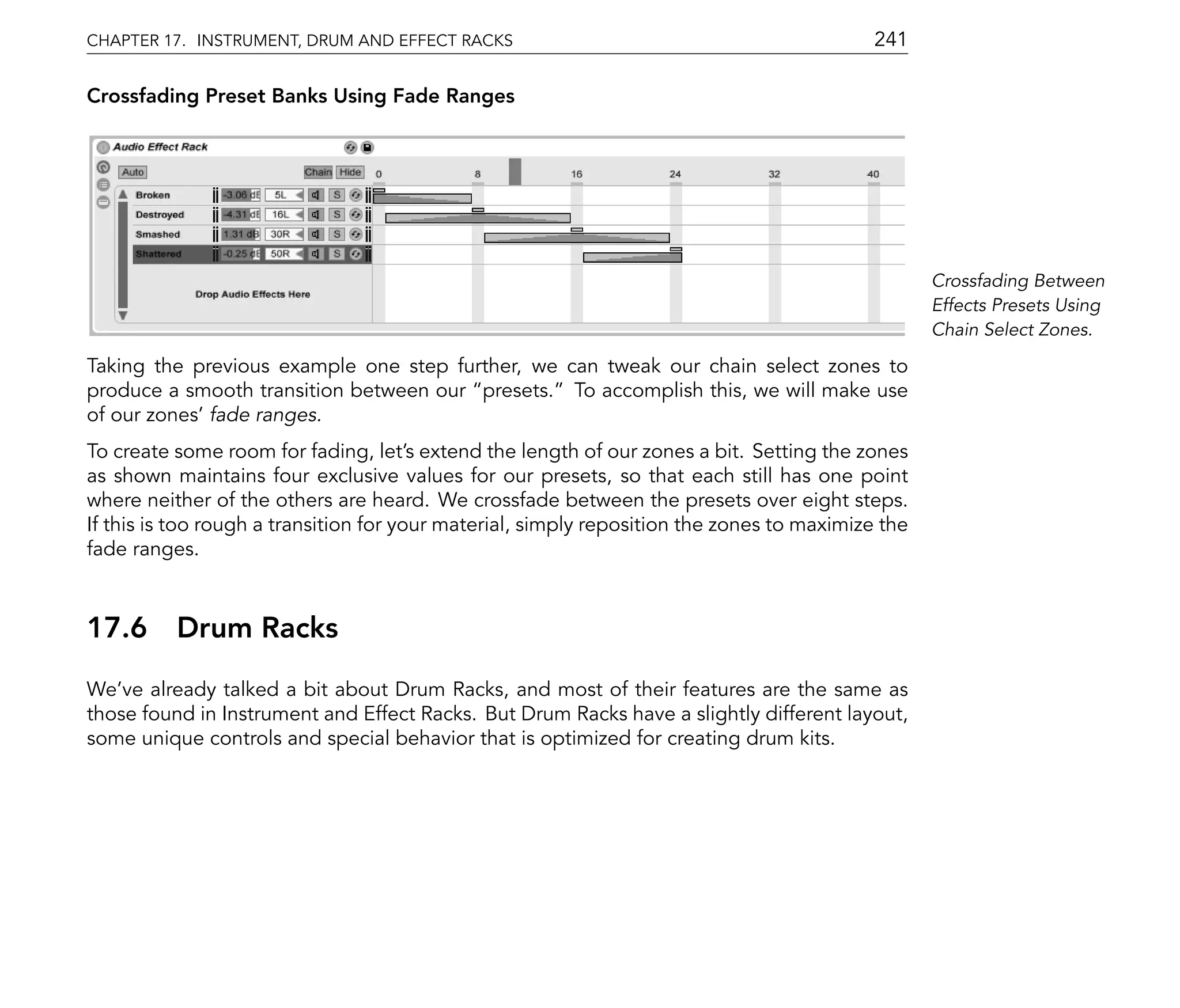 CHAPTER 17. INSTRUMENT, DRUM AND EFFECT RACKS                                               241

Crossfading Preset Banks Using Fade Ranges




                                                                                                   Crossfading Between
                                                                                                   Effects Presets Using
                                                                                                   Chain Select Zones.

Taking the previous example one step further, we can tweak our chain select zones to
produce a smooth transition between our presets. To accomplish this, we will make use
of our zones' fade ranges.
To create some room for fading, let's extend the length of our zones a bit. Setting the zones
as shown maintains four exclusive values for our presets, so that each still has one point
where neither of the others are heard. We crossfade between the presets over eight steps.
If this is too rough a transition for your material, simply reposition the zones to maximize the
fade ranges.



17.6      Drum Racks
We've already talked a bit about Drum Racks, and most of their features are the same as
those found in Instrument and Effect Racks. But Drum Racks have a slightly different layout,
some unique controls and special behavior that is optimized for creating drum kits.
 
