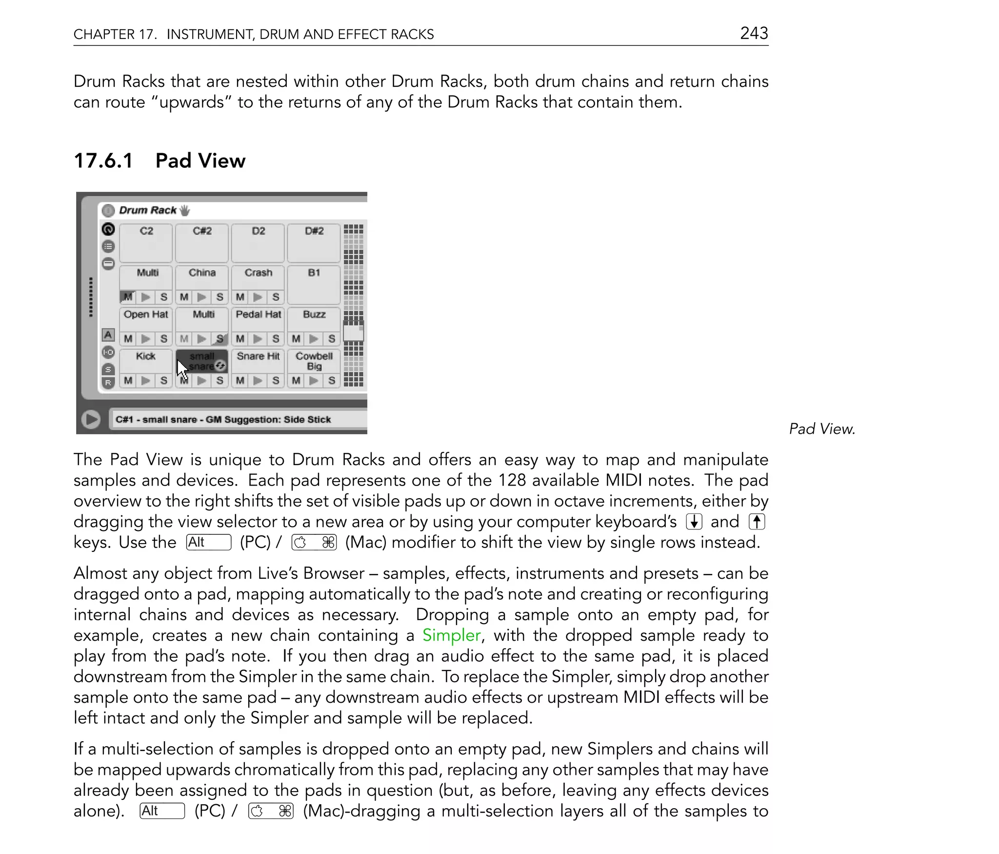 CHAPTER 17. INSTRUMENT, DRUM AND EFFECT RACKS                                              243

Drum Racks that are nested within other Drum Racks, both drum chains and return chains
can route upwards to the returns of any of the Drum Racks that contain them.


17.6.1 Pad View




                                                                                                  Pad View.

The Pad View is unique to Drum Racks and offers an easy way to map and manipulate
samples and devices. Each pad represents one of the 128 available MIDI notes. The pad
overview to the right shifts the set of visible pads up or down in octave increments, either by
dragging the view selector to a new area or by using your computer keyboard's          and
keys. Use the Alt      (PC) /         (Mac) modi er to shift the view by single rows instead.
Almost any object from Live's Browser samples, effects, instruments and presets can be
dragged onto a pad, mapping automatically to the pad's note and creating or recon guring
internal chains and devices as necessary. Dropping a sample onto an empty pad, for
example, creates a new chain containing a Simpler, with the dropped sample ready to
play from the pad's note. If you then drag an audio effect to the same pad, it is placed
downstream from the Simpler in the same chain. To replace the Simpler, simply drop another
sample onto the same pad any downstream audio effects or upstream MIDI effects will be
left intact and only the Simpler and sample will be replaced.
If a multi-selection of samples is dropped onto an empty pad, new Simplers and chains will
be mapped upwards chromatically from this pad, replacing any other samples that may have
already been assigned to the pads in question (but, as before, leaving any effects devices
alone). Alt       (PC) /       (Mac)-dragging a multi-selection layers all of the samples to
 