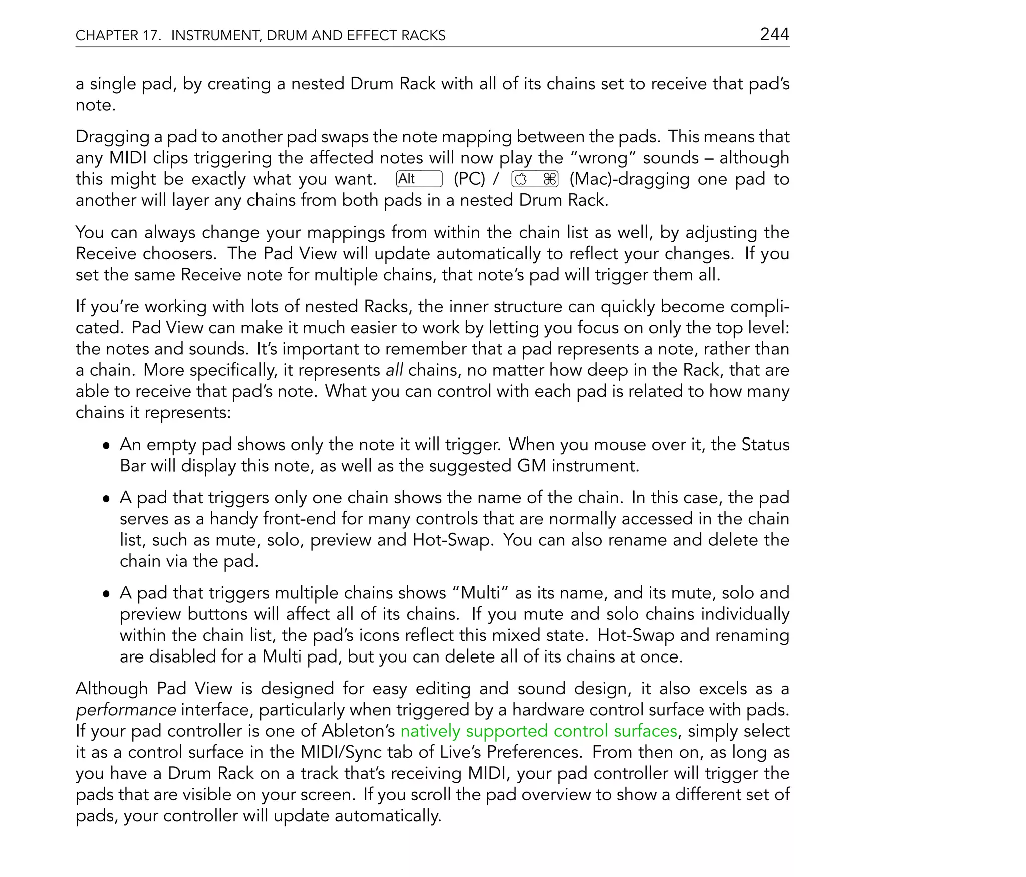 CHAPTER 17. INSTRUMENT, DRUM AND EFFECT RACKS                                              244

a single pad, by creating a nested Drum Rack with all of its chains set to receive that pad's
note.
Dragging a pad to another pad swaps the note mapping between the pads. This means that
any MIDI clips triggering the affected notes will now play the wrong sounds although
this might be exactly what you want. Alt         (PC) /       (Mac)-dragging one pad to
another will layer any chains from both pads in a nested Drum Rack.
You can always change your mappings from within the chain list as well, by adjusting the
Receive choosers. The Pad View will update automatically to re ect your changes. If you
set the same Receive note for multiple chains, that note's pad will trigger them all.
If you're working with lots of nested Racks, the inner structure can quickly become compli-
cated. Pad View can make it much easier to work by letting you focus on only the top level:
the notes and sounds. It's important to remember that a pad represents a note, rather than
a chain. More speci cally, it represents all chains, no matter how deep in the Rack, that are
able to receive that pad's note. What you can control with each pad is related to how many
chains it represents:
   ˆ An empty pad shows only the note it will trigger. When you mouse over it, the Status
     Bar will display this note, as well as the suggested GM instrument.
   ˆ A pad that triggers only one chain shows the name of the chain. In this case, the pad
     serves as a handy front-end for many controls that are normally accessed in the chain
     list, such as mute, solo, preview and Hot-Swap. You can also rename and delete the
     chain via the pad.
   ˆ A pad that triggers multiple chains shows Multi as its name, and its mute, solo and
     preview buttons will affect all of its chains. If you mute and solo chains individually
     within the chain list, the pad's icons re ect this mixed state. Hot-Swap and renaming
     are disabled for a Multi pad, but you can delete all of its chains at once.
Although Pad View is designed for easy editing and sound design, it also excels as a
performance interface, particularly when triggered by a hardware control surface with pads.
If your pad controller is one of Ableton's natively supported control surfaces, simply select
it as a control surface in the MIDI/Sync tab of Live's Preferences. From then on, as long as
you have a Drum Rack on a track that's receiving MIDI, your pad controller will trigger the
pads that are visible on your screen. If you scroll the pad overview to show a different set of
pads, your controller will update automatically.
 